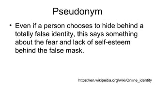 Pseudonym
• Even if a person chooses to hide behind a
totally false identity, this says something
about the fear and lack of self-esteem
behind the false mask.
https://en.wikipedia.org/wiki/Online_identity
 