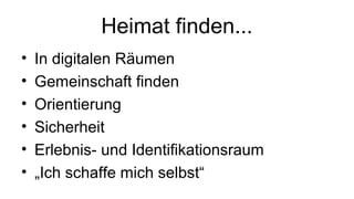 Heimat finden...
• In digitalen Räumen
• Gemeinschaft finden
• Orientierung
• Sicherheit
• Erlebnis- und Identifikationsraum
• „Ich schaffe mich selbst“
 