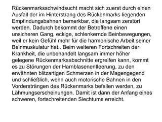 Rückenmarksschwindsucht macht sich zuerst durch einen
Ausfall der im Hinterstrang des Rückenmarks liegenden
Empfindungsbahnen bemerkbar, die langsam zerstört
werden. Dadurch bekommt der Betroffene einen
unsicheren Gang, eckige, schlenkernde Beinbewegungen,
weil er kein Gefühl mehr für die harmonische Arbeit seiner
Beinmuskulatur hat.. Beim weiteren Fortschreiten der
Krankheit, die unbehandelt langsam immer höher
gelegene Rückenmarksabschnitte ergreifen kann, kommt
es zu Störungen der Harnblasenentleerung, zu den
erwähnten blitzartigen Schmerzen in der Magengegend
und schließlich, wenn auch motorische Bahnen in den
Vordersträngen des Rückenmarks befallen werden, zu
Lähmungserscheinungen. Damit ist dann der Anfang eines
schweren, fortschreitenden Siechtums erreicht.
 