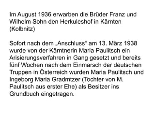 Im August 1936 erwarben die Brüder Franz und
Wilhelm Sohn den Herkuleshof in Kärnten
(Kolbnitz)
Sofort nach dem „Anschluss“ am 13. März 1938
wurde von der Kärntnerin Maria Paulitsch ein
Arisierungsverfahren in Gang gesetzt und bereits
fünf Wochen nach dem Einmarsch der deutschen
Truppen in Österreich wurden Maria Paulitsch und
Ingeborg Maria Gradmtzer (Tochter von M.
Paulitsch aus erster Ehe) als Besitzer ins
Grundbuch eingetragen.
 