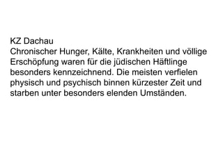 KZ Dachau
Chronischer Hunger, Kälte, Krankheiten und völlige
Erschöpfung waren für die jüdischen Häftlinge
besonders kennzeichnend. Die meisten verfielen
physisch und psychisch binnen kürzester Zeit und
starben unter besonders elenden Umständen.
 