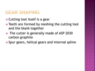  Cutting tool itself is a gear
 Teeth are formed by meshing the cutting tool
and the blank together
 The cutter is generally made of ASP 2030
carbon graphite
 Spur gears, helical gears and internal spline
 