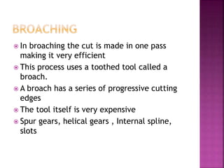  In broaching the cut is made in one pass
making it very efficient
 This process uses a toothed tool called a
broach.
 A broach has a series of progressive cutting
edges
 The tool itself is very expensive
 Spur gears, helical gears , Internal spline,
slots
 