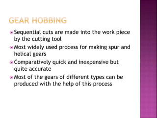  Sequential cuts are made into the work piece
by the cutting tool
 Most widely used process for making spur and
helical gears
 Comparatively quick and inexpensive but
quite accurate
 Most of the gears of different types can be
produced with the help of this process
 
