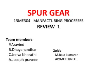 SPUR GEAR
13ME304 MANFACTURING PROCESSES
REVIEW 1
Team members
P.Aravind
B.Dhayanandhan
C.Jeeva bharathi
A.Joseph praveen
Guide
M.Bala kumaran
AP/MECH/NEC
 