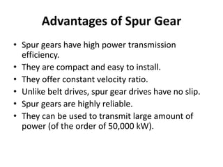 Advantages of Spur Gear
• Spur gears have high power transmission
efficiency.
• They are compact and easy to install.
• They offer constant velocity ratio.
• Unlike belt drives, spur gear drives have no slip.
• Spur gears are highly reliable.
• They can be used to transmit large amount of
power (of the order of 50,000 kW).
 