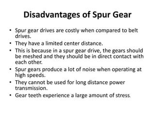 Disadvantages of Spur Gear
• Spur gear drives are costly when compared to belt
drives.
• They have a limited center distance.
• This is because in a spur gear drive, the gears should
be meshed and they should be in direct contact with
each other.
• Spur gears produce a lot of noise when operating at
high speeds.
• They cannot be used for long distance power
transmission.
• Gear teeth experience a large amount of stress.
 