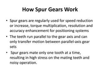 How Spur Gears Work
• Spur gears are regularly used for speed reduction
or increase, torque multiplication, resolution and
accuracy enhancement for positioning systems
• The teeth run parallel to the gear axis and can
only transfer motion between parallel-axis gear
sets
• Spur gears mate only one tooth at a time,
resulting in high stress on the mating teeth and
noisy operation.
 