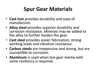 Spur Gear Materials
• Cast iron provides durability and ease of
manufacture.
• Alloy steel provides superior durability and
corrosion resistance. Minerals may be added to
the alloy to further harden the gear.
• Cast steel provides easier fabrication, strong
working loads and vibration resistance.
• Carbon steels are inexpensive and strong, but are
susceptible to corrosion.
• Aluminum is used when low gear inertia with
some resiliency is required.
 