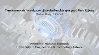 Three new models for evaluation of standardinvolute spur gear | Mesh Stiffness
Machine Design & CAD-II
University of Engineering & Technology Lahore
Department of Mechanical Engineering
 