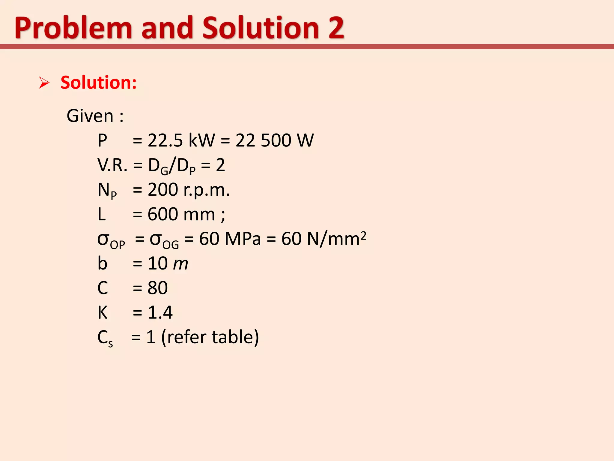  Solution:
Given :
P = 22.5 kW = 22 500 W
V.R. = DG/DP = 2
NP = 200 r.p.m.
L = 600 mm ;
σOP = σOG = 60 MPa = 60 N/mm2
b = 10 m
C = 80
K = 1.4
Cs = 1 (refer table)
 