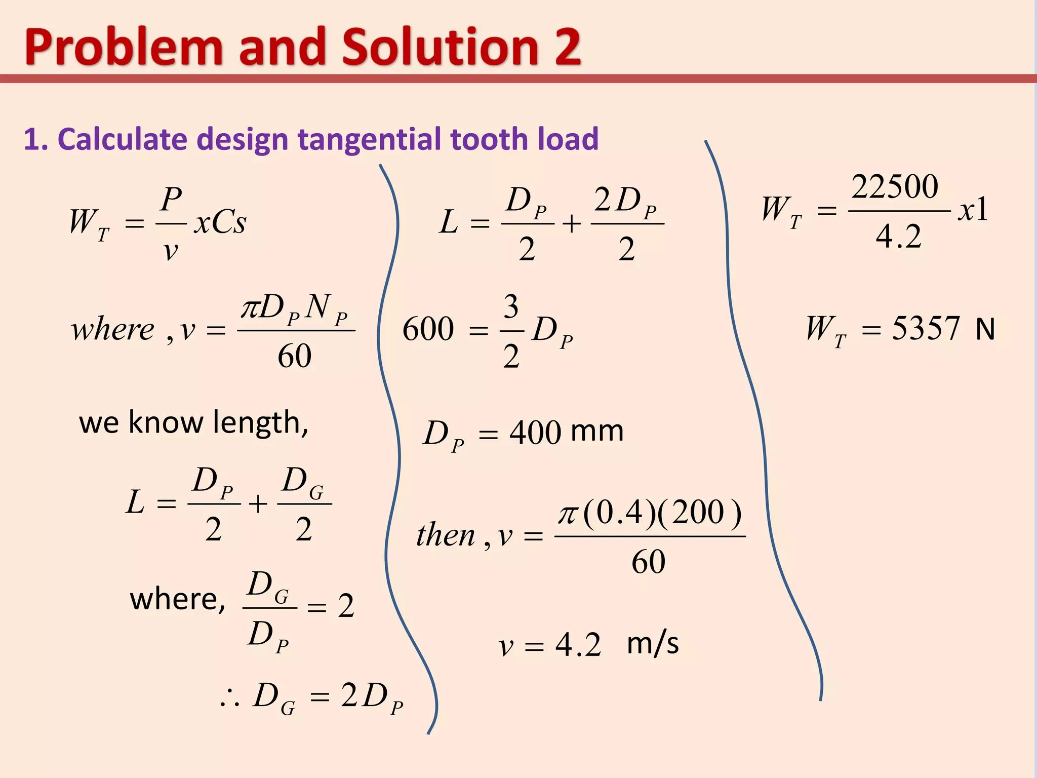 1. Calculate design tangential tooth load
xCs
v
P
WT 
60
, PP ND
vwhere


we know length,
22
GP DD
L 
where, 2
P
G
D
D
PG DD 2
2
2
2
PP DD
L 
PD
2
3
600 
400PD mm
60
)200)(4.0(
,

vthen
m/s2.4v
1
2.4
22500
xWT 
5357TW N
 