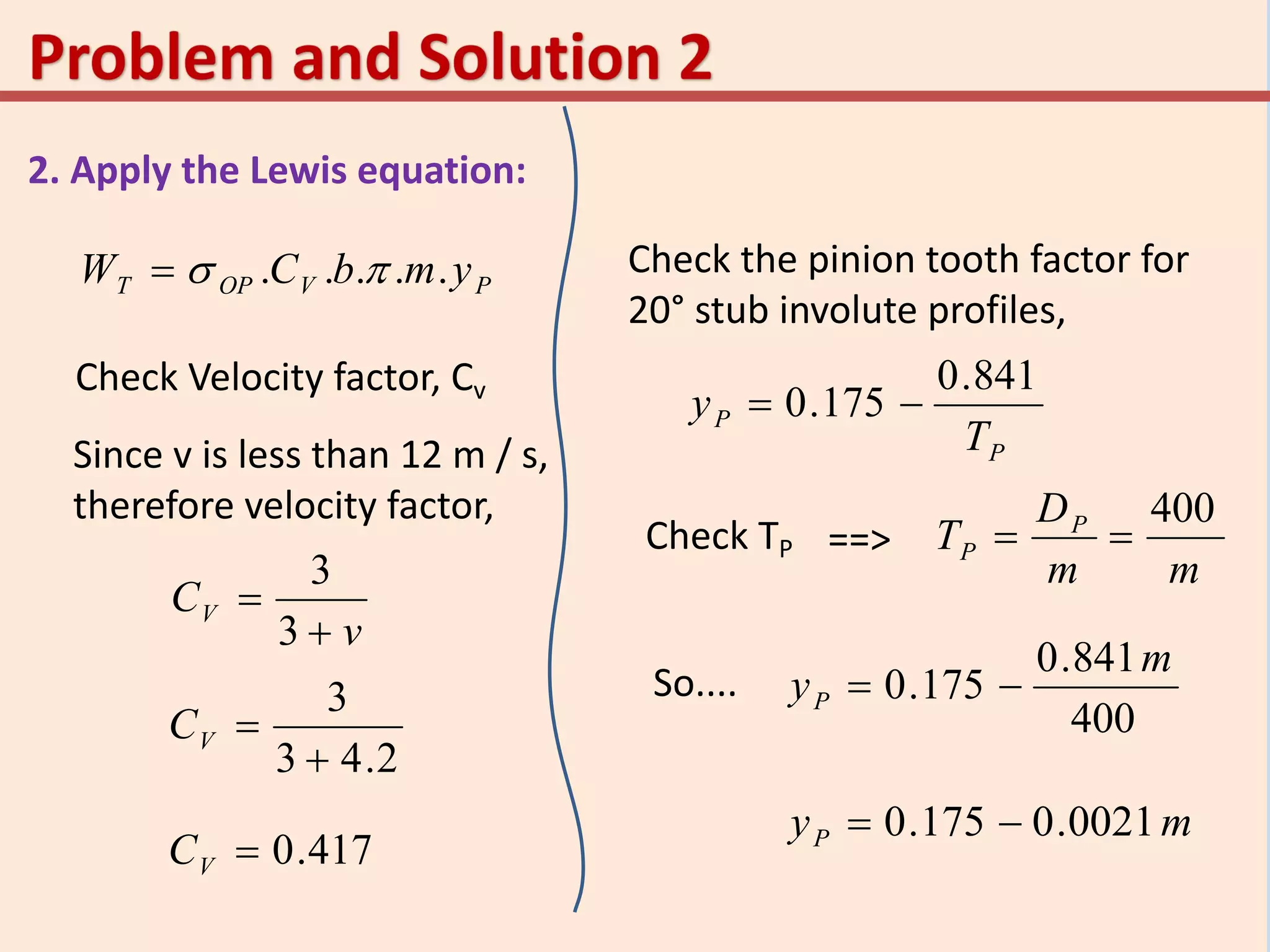 2. Apply the Lewis equation:
PVOPT ymbCW ..... 
Check Velocity factor, Cv
Since v is less than 12 m / s,
therefore velocity factor,
v
CV


3
3
2.43
3

VC
417.0VC
Check the pinion tooth factor for
20° stub involute profiles,
P
P
T
y
841.0
175.0 
Check TP ==>
mm
D
T P
P
400

So....
400
841.0
175.0
m
yP 
myP 0021.0175.0 
 