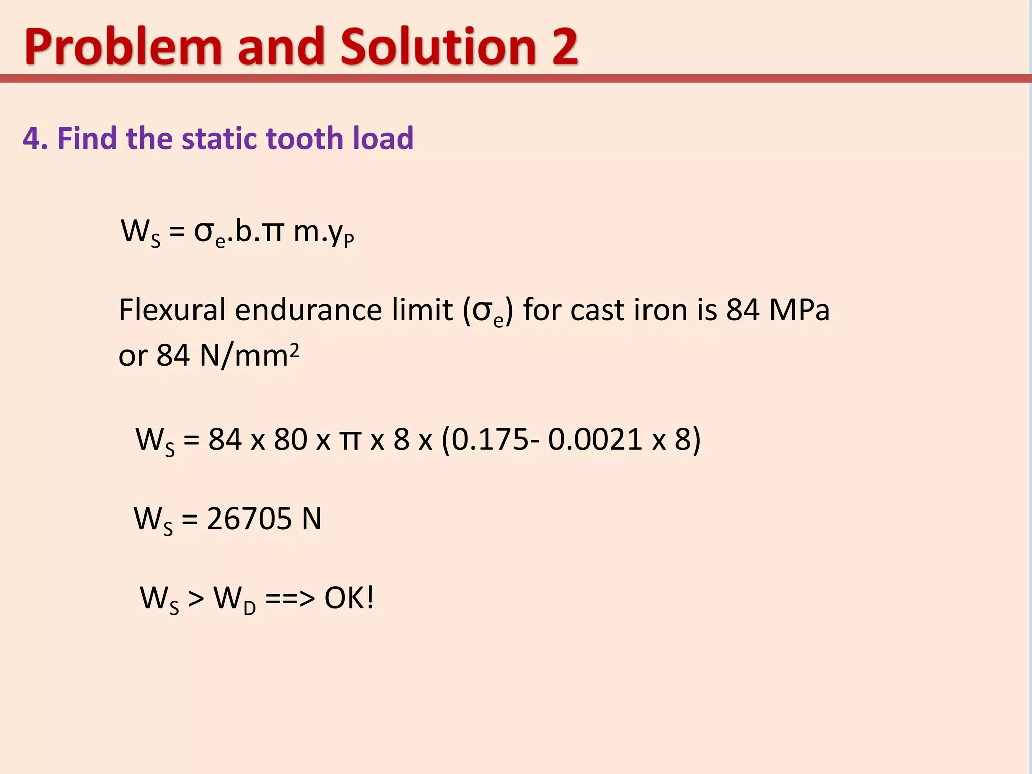 4. Find the static tooth load
WS = σe.b.π m.yP
Flexural endurance limit (σe) for cast iron is 84 MPa
or 84 N/mm2
WS = 84 x 80 x π x 8 x (0.175- 0.0021 x 8)
WS = 26705 N
WS > WD ==> OK!
 