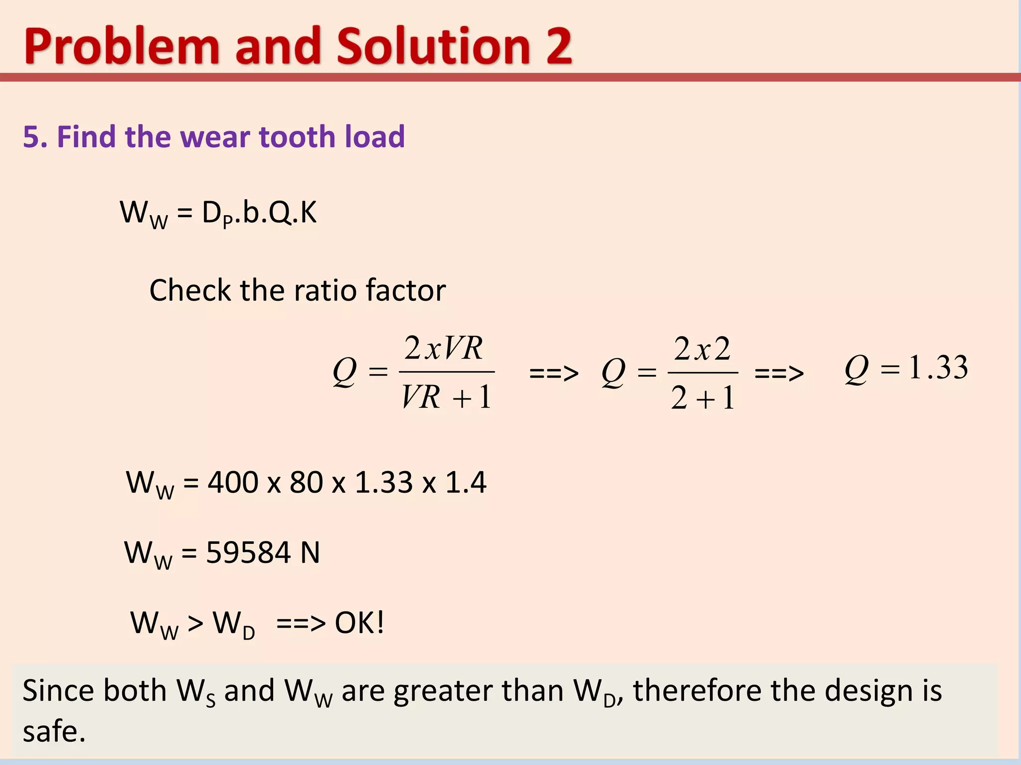 5. Find the wear tooth load
WW = DP.b.Q.K
Check the ratio factor
1
2


VR
xVR
Q
12
22


x
Q 33.1Q==> ==>
WW = 400 x 80 x 1.33 x 1.4
WW = 59584 N
Since both WS and WW are greater than WD, therefore the design is
safe.
WW > WD ==> OK!
 