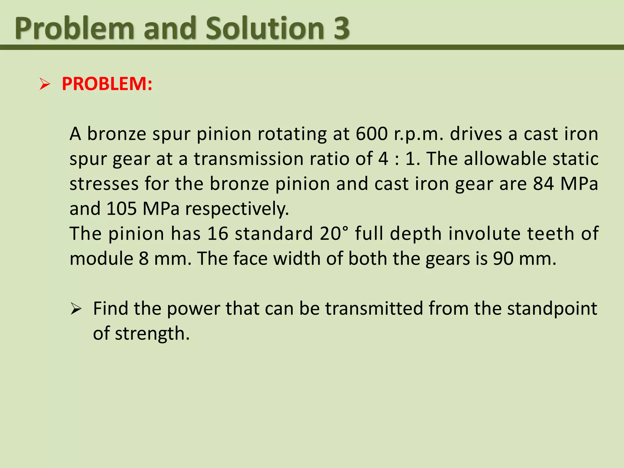  PROBLEM:
A bronze spur pinion rotating at 600 r.p.m. drives a cast iron
spur gear at a transmission ratio of 4 : 1. The allowable static
stresses for the bronze pinion and cast iron gear are 84 MPa
and 105 MPa respectively.
The pinion has 16 standard 20° full depth involute teeth of
module 8 mm. The face width of both the gears is 90 mm.
 Find the power that can be transmitted from the standpoint
of strength.
 
