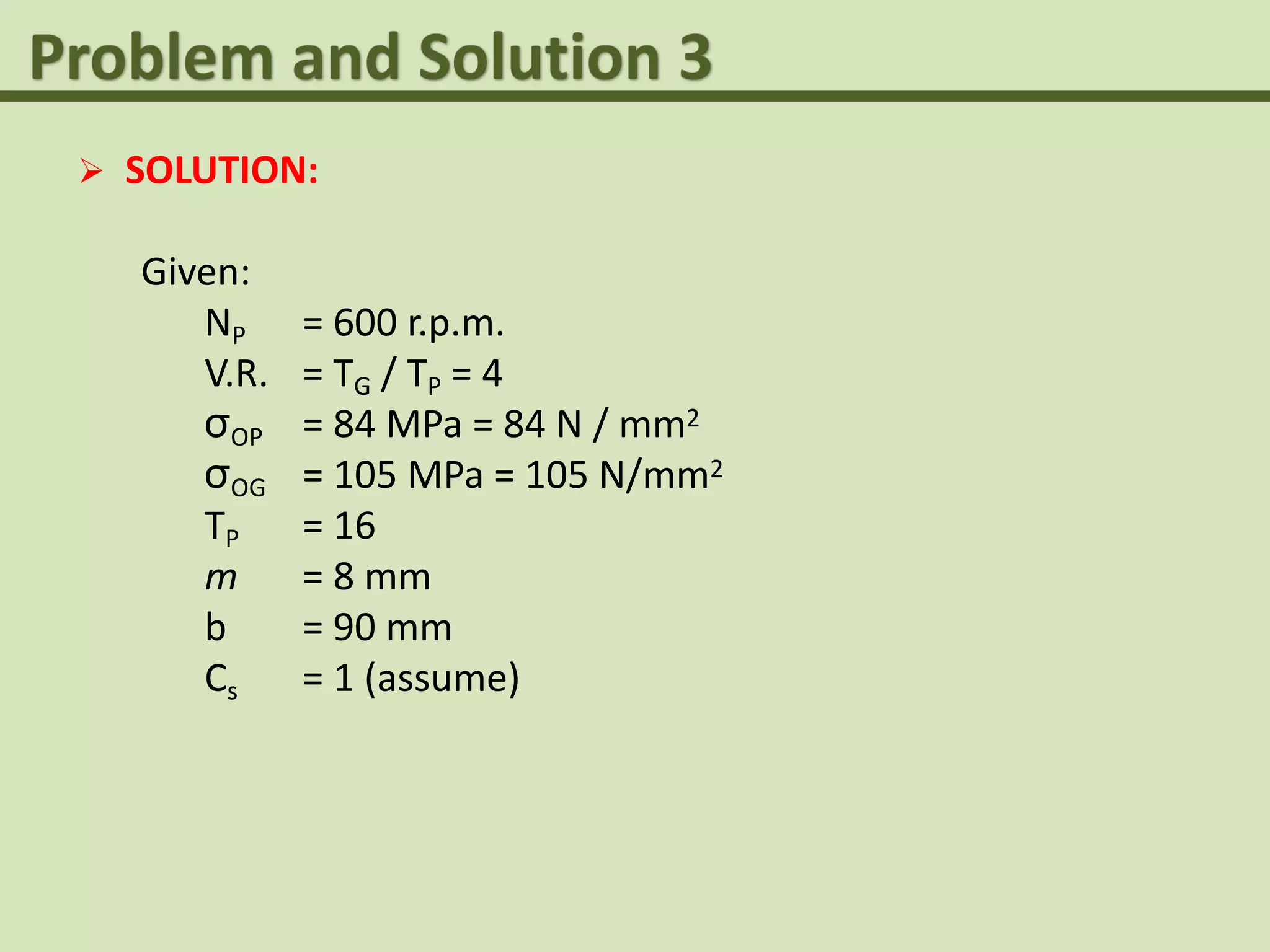  SOLUTION:
Given:
NP = 600 r.p.m.
V.R. = TG / TP = 4
σOP = 84 MPa = 84 N / mm2
σOG = 105 MPa = 105 N/mm2
TP = 16
m = 8 mm
b = 90 mm
Cs = 1 (assume)
 