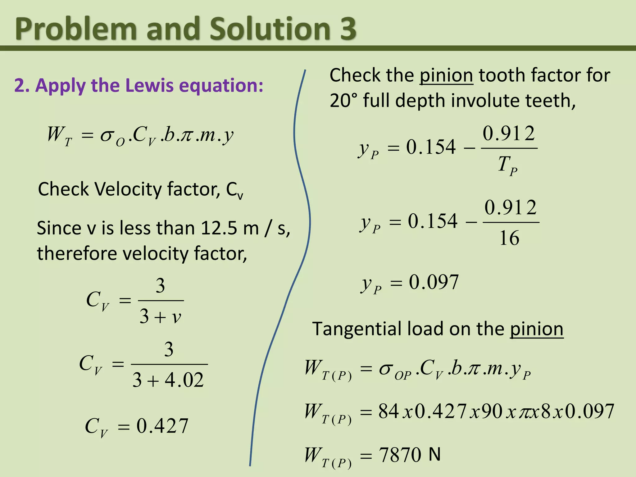 2. Apply the Lewis equation:
ymbCW VOT ..... 
Check Velocity factor, Cv
Since v is less than 12.5 m / s,
therefore velocity factor,
v
CV


3
3
02.43
3

VC
724.0VC
Check the pinion tooth factor for
20° full depth involute teeth,
P
P
T
y
291.0
154.0 
16
291.0
154.0 Py
097.0Py
Tangential load on the pinion
PVOPPT ymbCW .....)( 
097.0890724.084)( xxxxxW PT 
7870)( PTW N
 