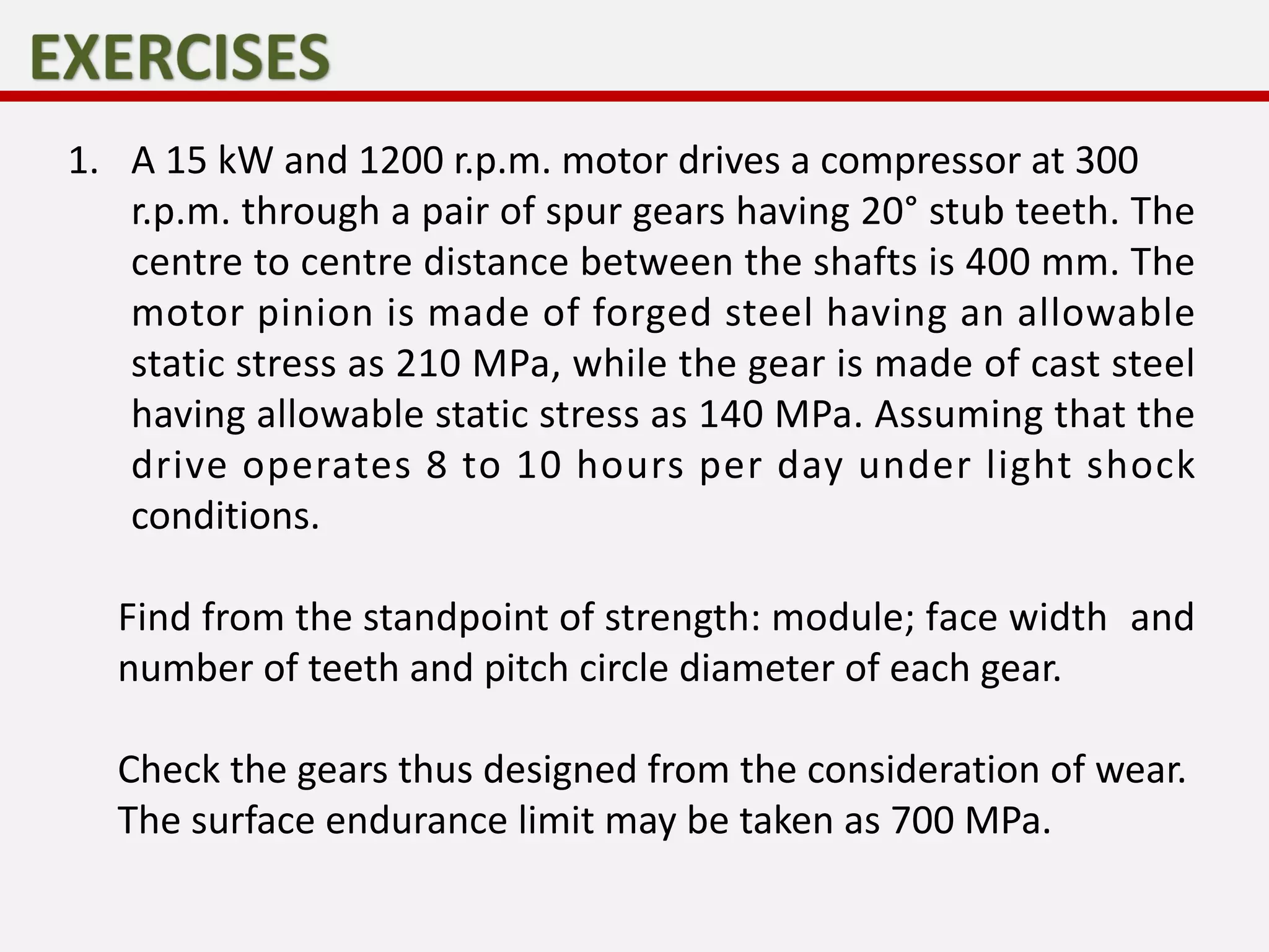 1. A 15 kW and 1200 r.p.m. motor drives a compressor at 300
r.p.m. through a pair of spur gears having 20° stub teeth. The
centre to centre distance between the shafts is 400 mm. The
motor pinion is made of forged steel having an allowable
static stress as 210 MPa, while the gear is made of cast steel
having allowable static stress as 140 MPa. Assuming that the
drive operates 8 to 10 hours per day under light shock
conditions.
Find from the standpoint of strength: module; face width and
number of teeth and pitch circle diameter of each gear.
Check the gears thus designed from the consideration of wear.
The surface endurance limit may be taken as 700 MPa.
 