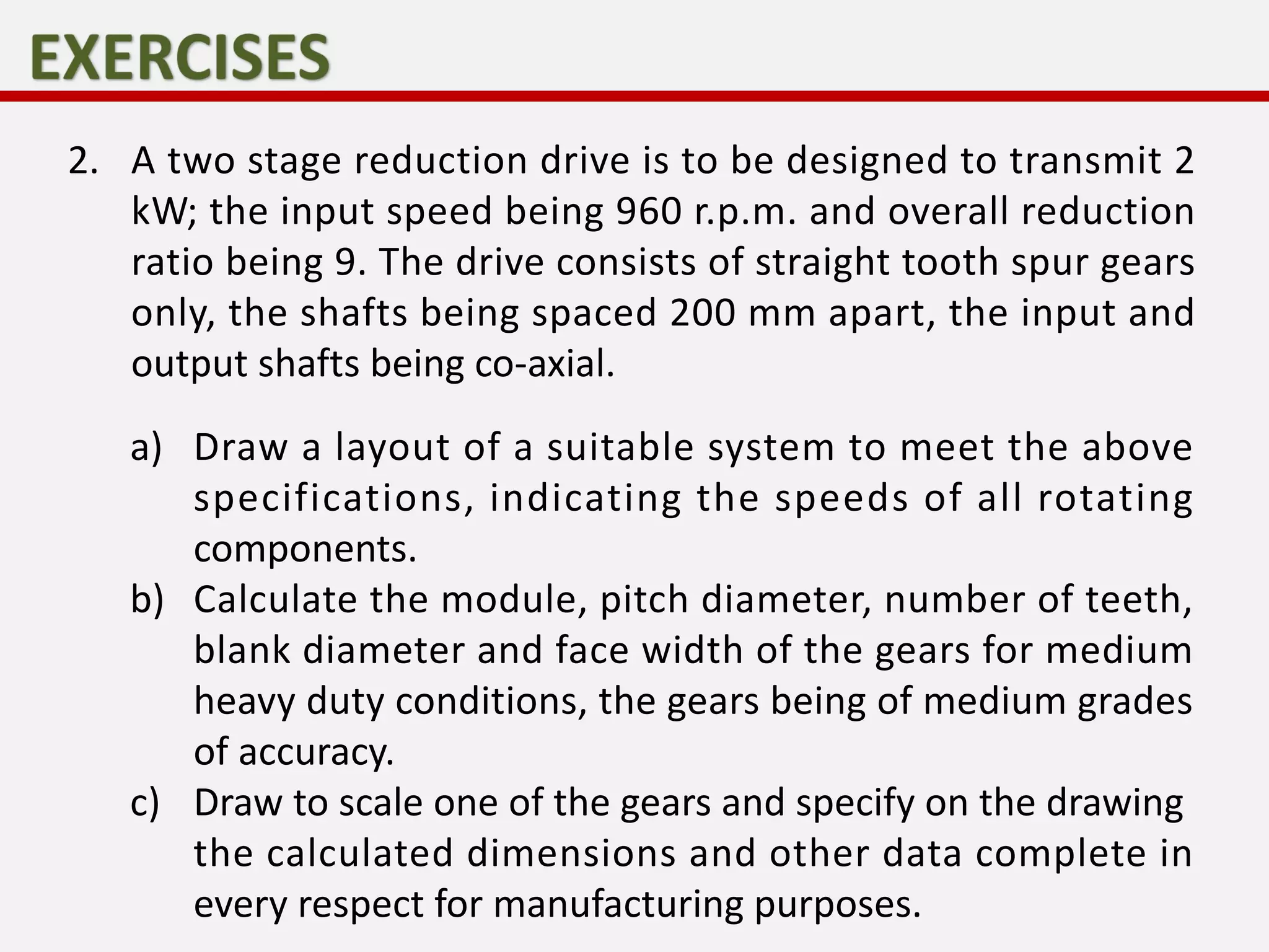2. A two stage reduction drive is to be designed to transmit 2
kW; the input speed being 960 r.p.m. and overall reduction
ratio being 9. The drive consists of straight tooth spur gears
only, the shafts being spaced 200 mm apart, the input and
output shafts being co-axial.
a) Draw a layout of a suitable system to meet the above
specifications, indicating the speeds of all rotating
components.
b) Calculate the module, pitch diameter, number of teeth,
blank diameter and face width of the gears for medium
heavy duty conditions, the gears being of medium grades
of accuracy.
c) Draw to scale one of the gears and specify on the drawing
the calculated dimensions and other data complete in
every respect for manufacturing purposes.
 