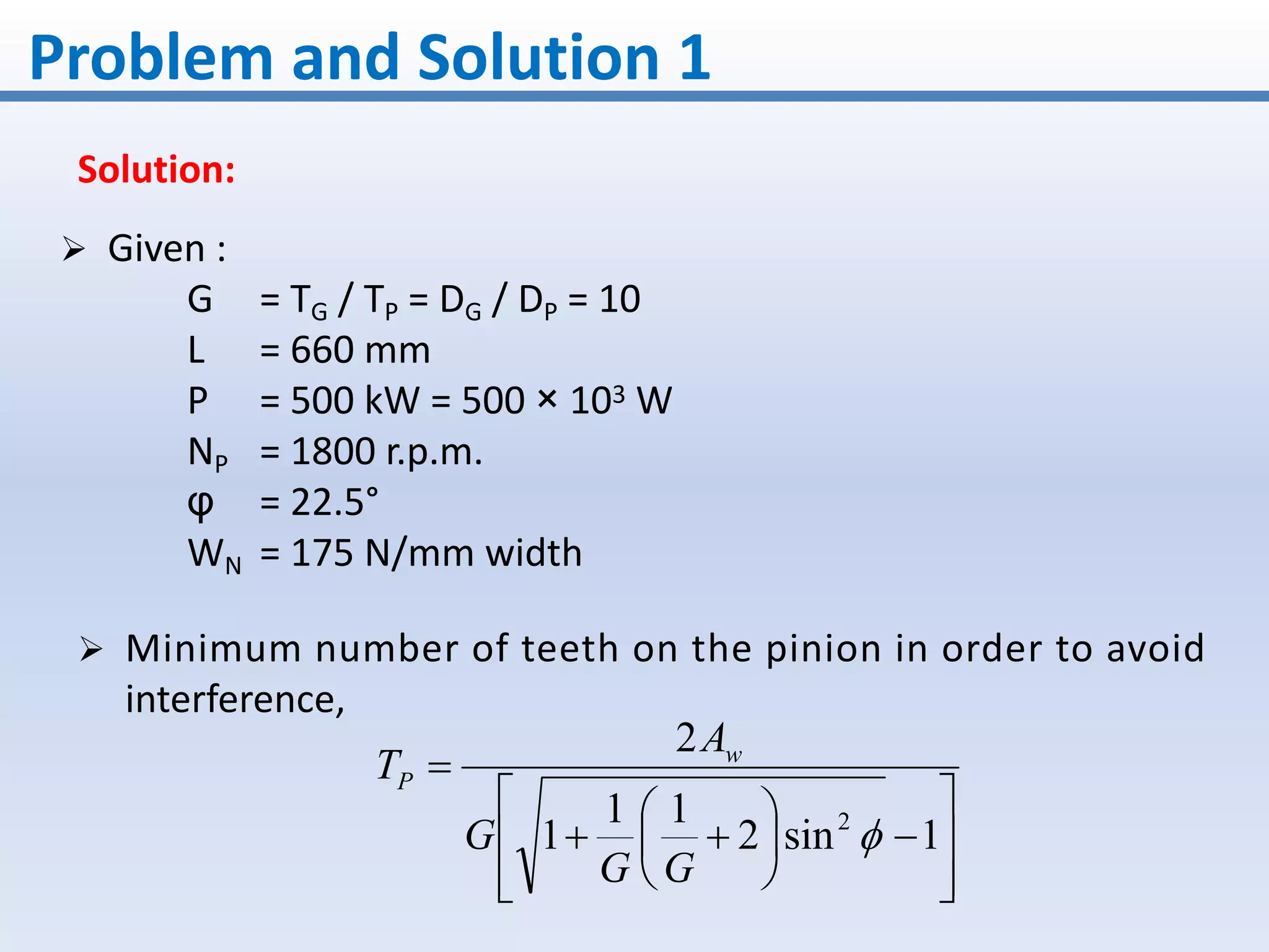Problem and Solution 1
Solution:
 Minimum number of teeth on the pinion in order to avoid
interference,
















1sin2
11
1
2
2

GG
G
A
T w
P
 Given :
G = TG / TP = DG / DP = 10
L = 660 mm
P = 500 kW = 500 × 103 W
NP = 1800 r.p.m.
φ = 22.5°
WN = 175 N/mm width
 