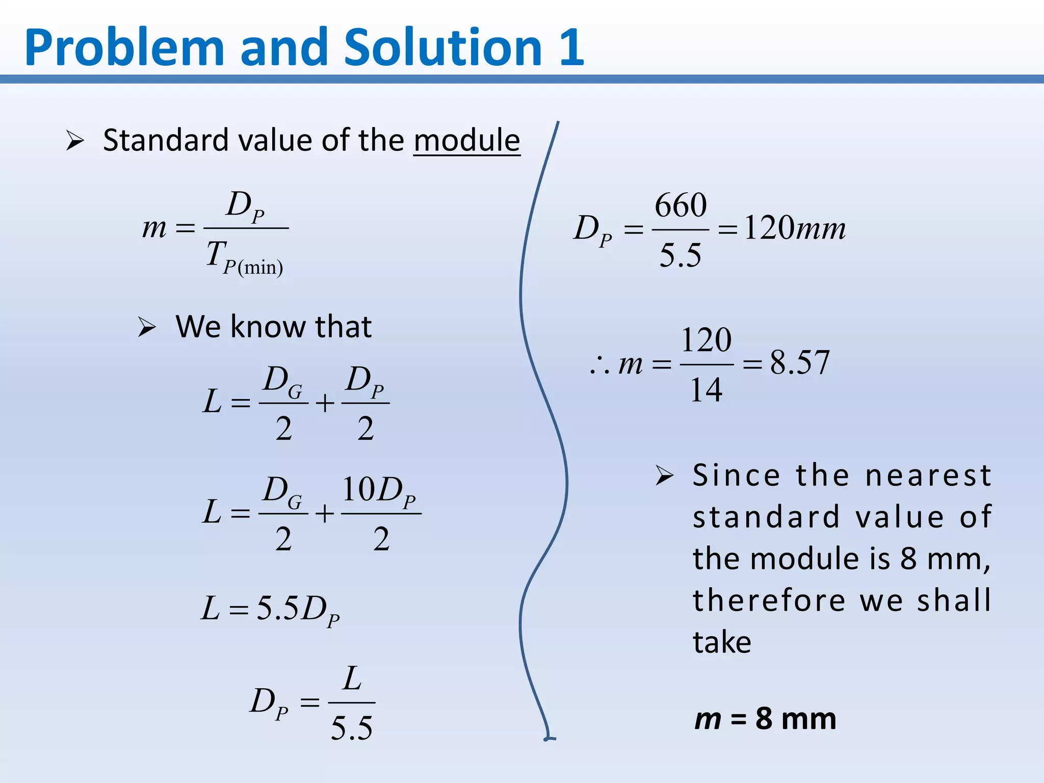 Problem and Solution 1
 Standard value of the module
(min)P
P
T
D
m 
22
PG DD
L 
2
10
2
PG DD
L 
 We know that
PDL 5.5
5.5
L
DP 
mmDP 120
5.5
660

57.8
14
120
m
 Since the nearest
standard value of
the module is 8 mm,
therefore we shall
take
m = 8 mm
 