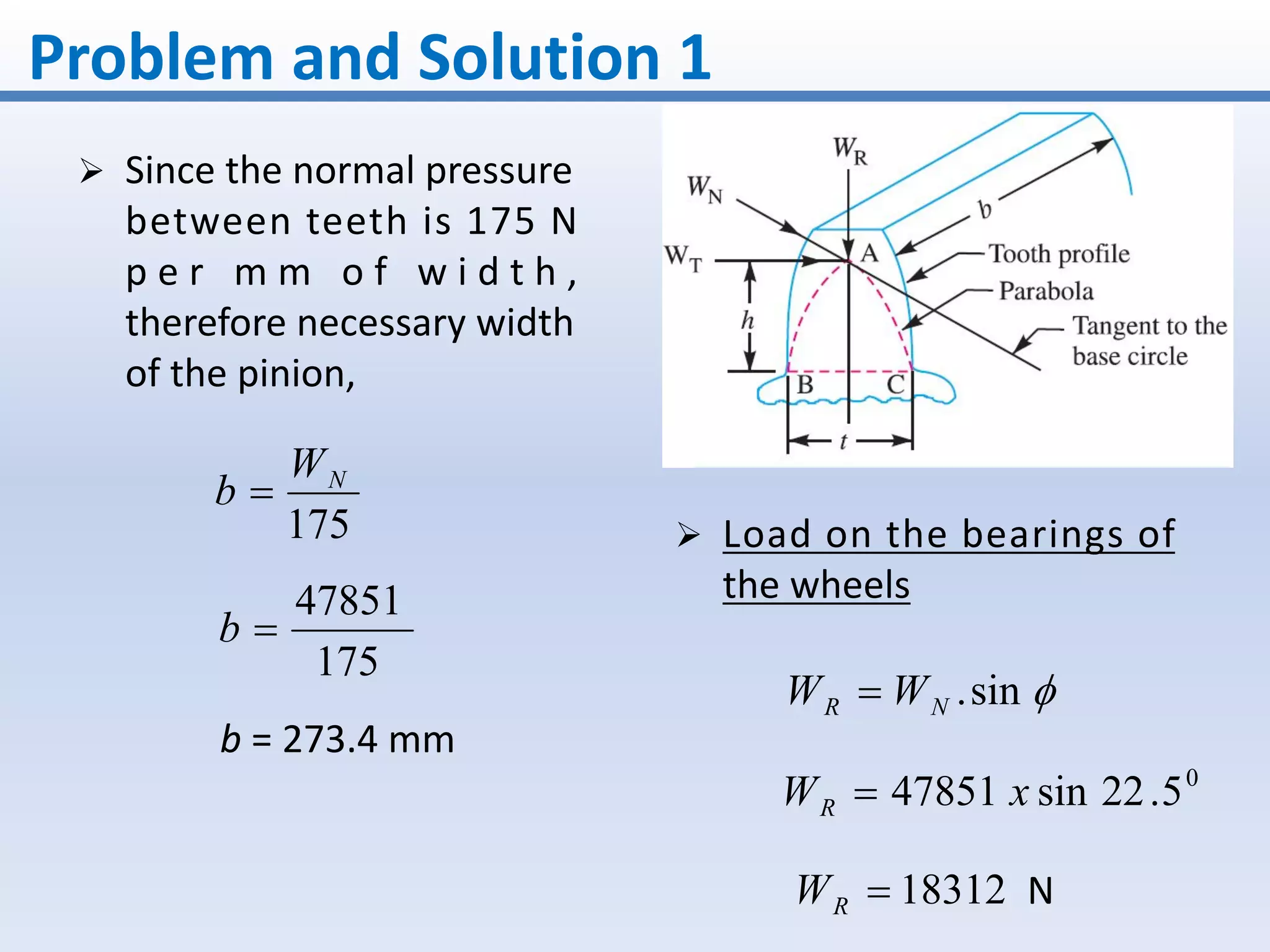 Problem and Solution 1
 Since the normal pressure
between teeth is 175 N
p e r m m o f w i d t h ,
therefore necessary width
of the pinion,
175
NW
b 
175
47851
b
b = 273.4 mm
 Load on the bearings of
the wheels
sin.NR WW 
0
5.22sin47851 xWR 
18312RW N
 