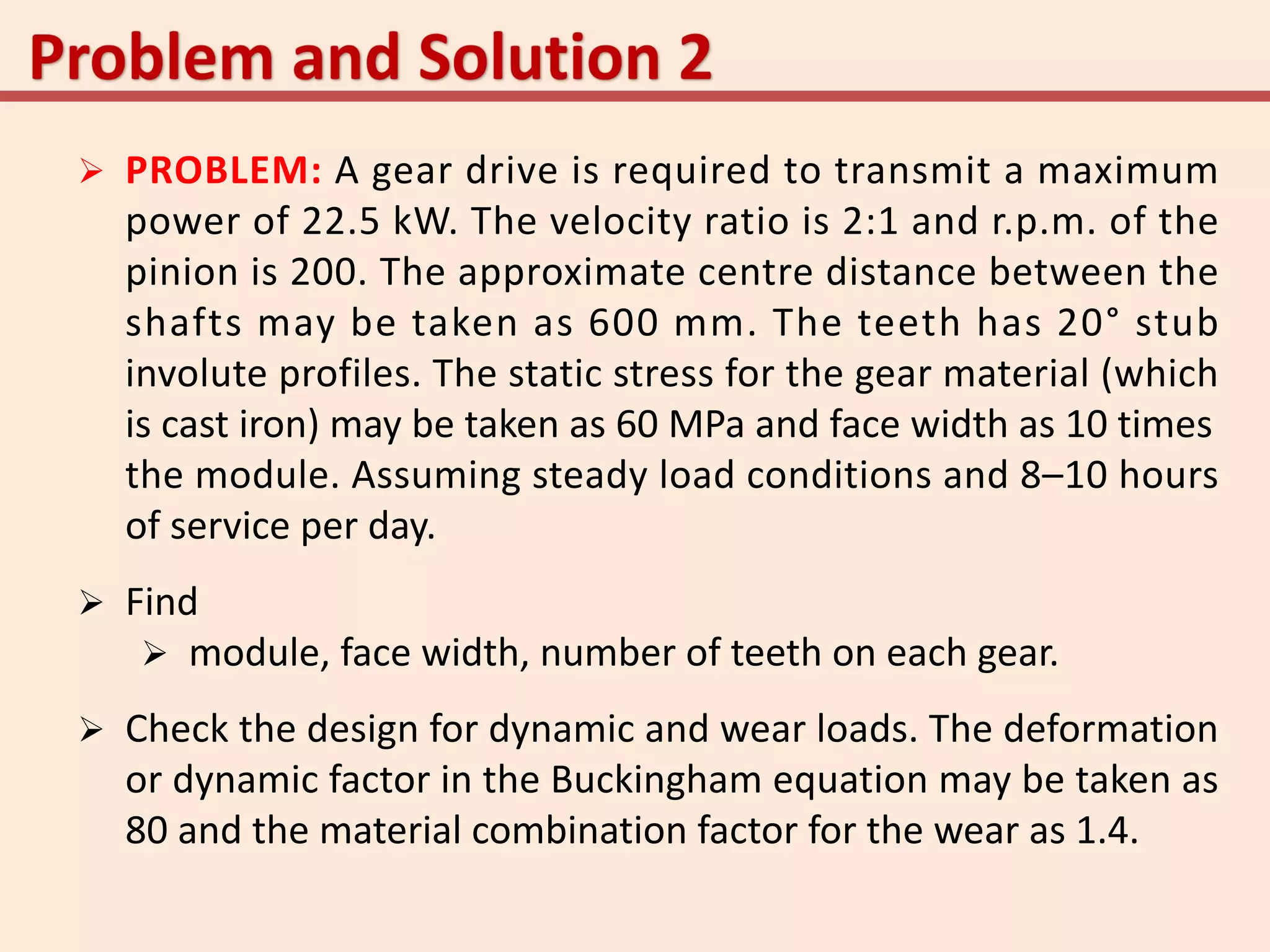  PROBLEM: A gear drive is required to transmit a maximum
power of 22.5 kW. The velocity ratio is 2:1 and r.p.m. of the
pinion is 200. The approximate centre distance between the
shafts may be taken as 600 mm. The teeth has 20° stub
involute profiles. The static stress for the gear material (which
is cast iron) may be taken as 60 MPa and face width as 10 times
the module. Assuming steady load conditions and 8–10 hours
of service per day.
 Find
 module, face width, number of teeth on each gear.
 Check the design for dynamic and wear loads. The deformation
or dynamic factor in the Buckingham equation may be taken as
80 and the material combination factor for the wear as 1.4.
 