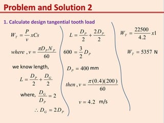 1. Calculate design tangential tooth load
xCs
v
P
WT 
60
, PP ND
vwhere


we know length,
22
GP DD
L 
where, 2
P
G
D
D
PG DD 2
2
2
2
PP DD
L 
PD
2
3
600 
400PD mm
60
)200)(4.0(
,

vthen
m/s2.4v
1
2.4
22500
xWT 
5357TW N
 