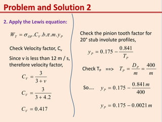 2. Apply the Lewis equation:
PVOPT ymbCW ..... 
Check Velocity factor, Cv
Since v is less than 12 m / s,
therefore velocity factor,
v
CV


3
3
2.43
3

VC
417.0VC
Check the pinion tooth factor for
20° stub involute profiles,
P
P
T
y
841.0
175.0 
Check TP ==>
mm
D
T P
P
400

So....
400
841.0
175.0
m
yP 
myP 0021.0175.0 
 