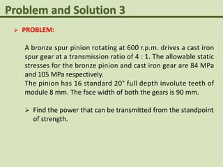  PROBLEM:
A bronze spur pinion rotating at 600 r.p.m. drives a cast iron
spur gear at a transmission ratio of 4 : 1. The allowable static
stresses for the bronze pinion and cast iron gear are 84 MPa
and 105 MPa respectively.
The pinion has 16 standard 20° full depth involute teeth of
module 8 mm. The face width of both the gears is 90 mm.
 Find the power that can be transmitted from the standpoint
of strength.
 