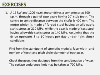 1. A 15 kW and 1200 r.p.m. motor drives a compressor at 300
r.p.m. through a pair of spur gears having 20° stub teeth. The
centre to centre distance between the shafts is 400 mm. The
motor pinion is made of forged steel having an allowable
static stress as 210 MPa, while the gear is made of cast steel
having allowable static stress as 140 MPa. Assuming that the
drive operates 8 to 10 hours per day under light shock
conditions.
Find from the standpoint of strength: module; face width and
number of teeth and pitch circle diameter of each gear.
Check the gears thus designed from the consideration of wear.
The surface endurance limit may be taken as 700 MPa.
 