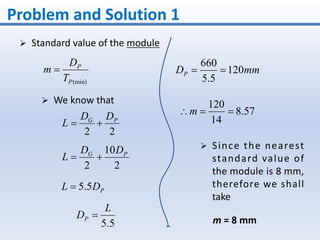 Problem and Solution 1
 Standard value of the module
(min)P
P
T
D
m 
22
PG DD
L 
2
10
2
PG DD
L 
 We know that
PDL 5.5
5.5
L
DP 
mmDP 120
5.5
660

57.8
14
120
m
 Since the nearest
standard value of
the module is 8 mm,
therefore we shall
take
m = 8 mm
 