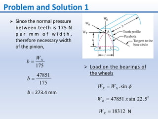 Problem and Solution 1
 Since the normal pressure
between teeth is 175 N
p e r m m o f w i d t h ,
therefore necessary width
of the pinion,
175
NW
b 
175
47851
b
b = 273.4 mm
 Load on the bearings of
the wheels
sin.NR WW 
0
5.22sin47851 xWR 
18312RW N
 