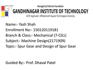 Name:- Yash Shah
Enrollment No:- 150120119181
Branch & Class:- Mechanical (7-CG1)
Subject:- Machine Design(2171909)
Topic:- Spur Gear and Design of Spur Gear
Guided By:- Prof. Dhaval Patel
 