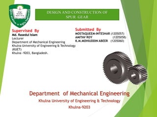 Department of Mechanical Engineering
Khulna University of Engineering & Technology
Khulna-9203
Supervised By
Md. Rasedul Islam
Lecturer
Department of Mechanical Engineering
Khulna University of Engineering & Technology
(KUET)
Khulna -9203, Bangladesh.
Submitted By
MOSTAQUEEM-INTESHAR (1205057)
AMITAV ROY (1205058)
K.M.MOHIUDDIN ABEER (1205060)
DESIGN AND CONSTRUCTION OF
SPUR GEAR
 