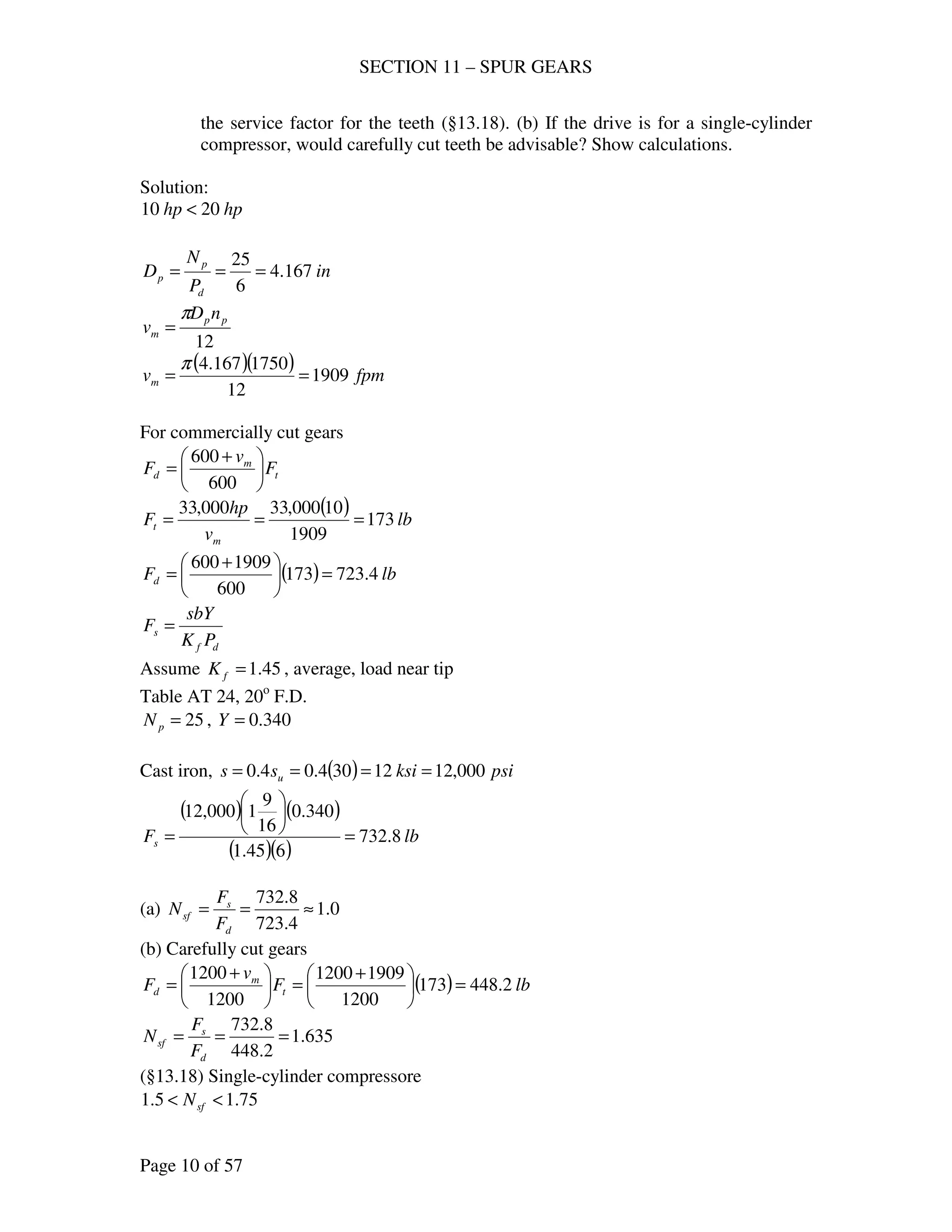 SECTION 11 – SPUR GEARS
Page 10 of 57
the service factor for the teeth (§13.18). (b) If the drive is for a single-cylinder
compressor, would carefully cut teeth be advisable? Show calculations.
Solution:
hphp 2010 <
in
P
N
D
d
p
p 167.4
6
25
===
12
pp
m
nD
v
π
=
( )( ) fpmvm 1909
12
1750167.4
==
π
For commercially cut gears
t
m
d F
v
F 




 +
=
600
600
( ) lb
v
hp
F
m
t 173
1909
10000,33000,33
===
( ) lbFd 4.723173
600
1909600
=




 +
=
df
s
PK
sbY
F =
Assume 45.1=fK , average, load near tip
Table AT 24, 20o
F.D.
25=pN , 340.0=Y
Cast iron, ( ) psiksiss u 000,1212304.04.0 ====
( ) ( )
( )( )
lbFs 8.732
645.1
340.0
16
9
1000,12
=






=
(a) 0.1
4.723
8.732
≈==
d
s
sf
F
F
N
(b) Carefully cut gears
( ) lbF
v
F t
m
d 2.448173
1200
19091200
1200
1200
=




 +
=




 +
=
635.1
2.448
8.732
===
d
s
sf
F
F
N
(§13.18) Single-cylinder compressore
75.15.1 << sfN
 