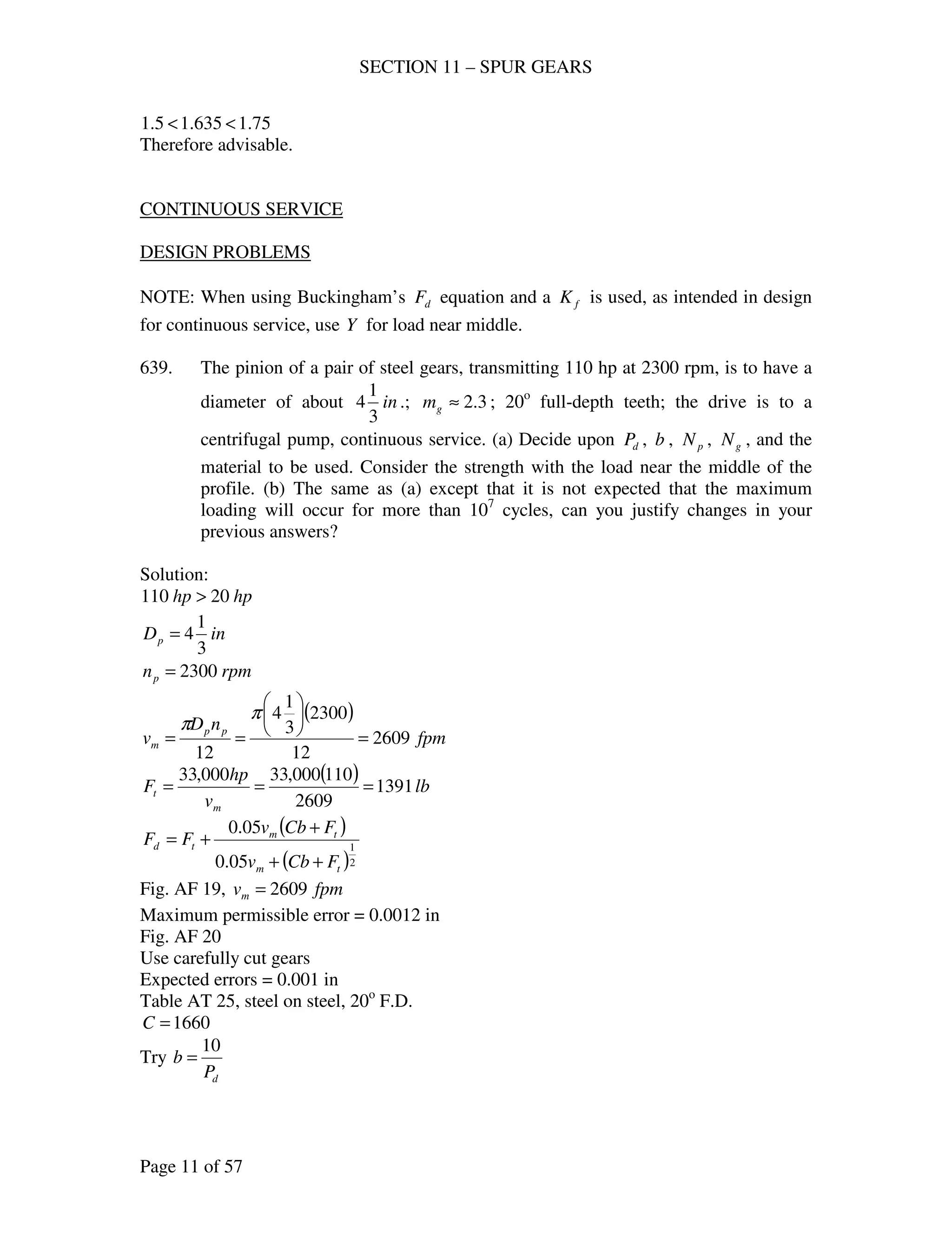 SECTION 11 – SPUR GEARS
Page 11 of 57
75.1635.15.1 <<
Therefore advisable.
CONTINUOUS SERVICE
DESIGN PROBLEMS
NOTE: When using Buckingham’s dF equation and a fK is used, as intended in design
for continuous service, use Y for load near middle.
639. The pinion of a pair of steel gears, transmitting 110 hp at 2300 rpm, is to have a
diameter of about in
3
1
4 .; 3.2≈gm ; 20o
full-depth teeth; the drive is to a
centrifugal pump, continuous service. (a) Decide upon dP , b , pN , gN , and the
material to be used. Consider the strength with the load near the middle of the
profile. (b) The same as (a) except that it is not expected that the maximum
loading will occur for more than 107
cycles, can you justify changes in your
previous answers?
Solution:
hphp 20110 >
inDp
3
1
4=
rpmnp 2300=
( )
fpm
nD
v pp
m 2609
12
2300
3
1
4
12
=






==
π
π
( ) lb
v
hp
F
m
t 1391
2609
110000,33000,33
===
( )
( )2
1
05.0
05.0
tm
tm
td
FCbv
FCbv
FF
++
+
+=
Fig. AF 19, fpmvm 2609=
Maximum permissible error = 0.0012 in
Fig. AF 20
Use carefully cut gears
Expected errors = 0.001 in
Table AT 25, steel on steel, 20o
F.D.
1660=C
Try
dP
b
10
=
 
