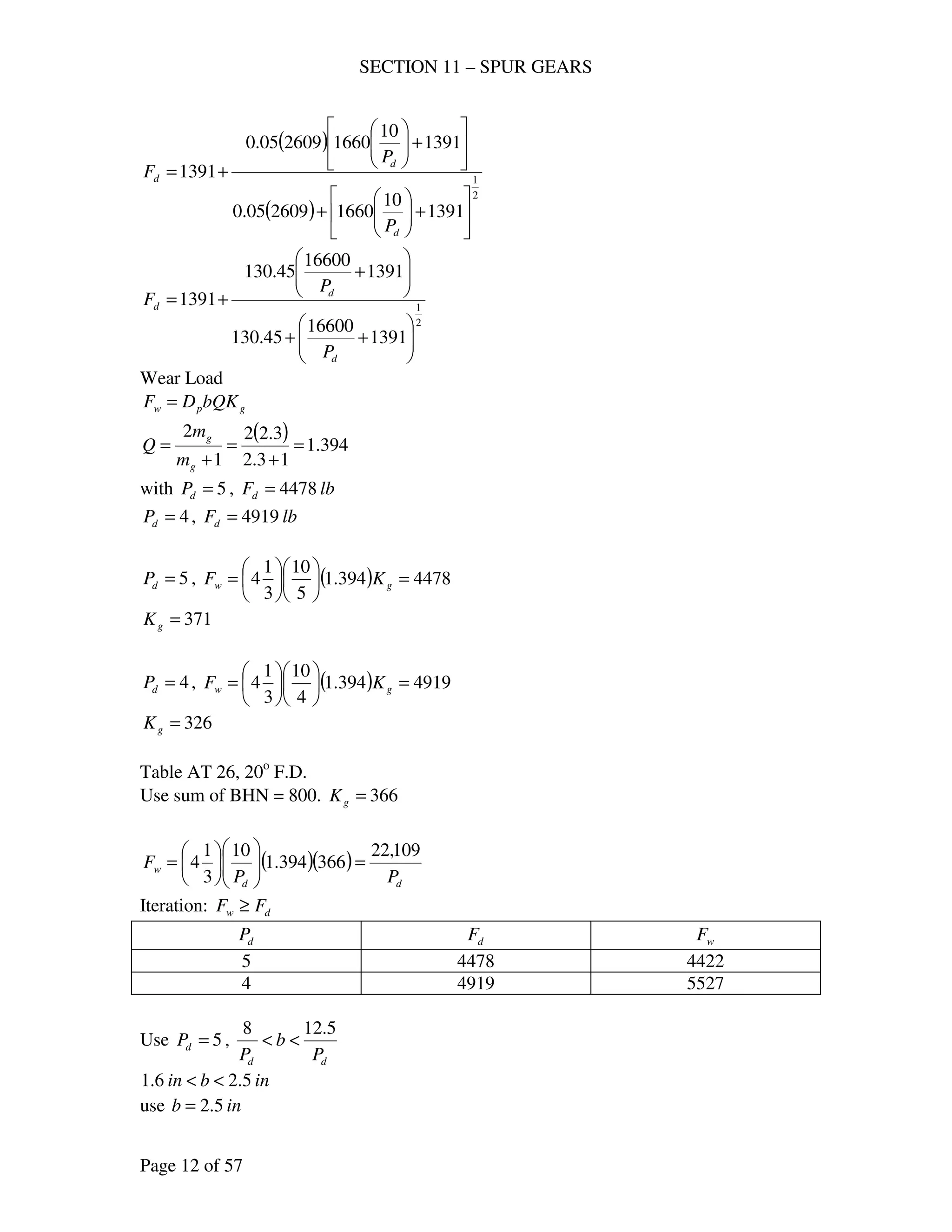 SECTION 11 – SPUR GEARS
Page 12 of 57
( )
( )
2
1
1391
10
1660260905.0
1391
10
1660260905.0
1391






+





+






+





+=
d
d
d
P
P
F
2
1
1391
16600
45.130
1391
16600
45.130
1391






++






+
+=
d
d
d
P
P
F
Wear Load
gpw bQKDF =
( ) 394.1
13.2
3.22
1
2
=
+
=
+
=
g
g
m
m
Q
with 5=dP , lbFd 4478=
4=dP , lbFd 4919=
5=dP , ( ) 4478394.1
5
10
3
1
4 =











= gw KF
371=gK
4=dP , ( ) 4919394.1
4
10
3
1
4 =











= gw KF
326=gK
Table AT 26, 20o
F.D.
Use sum of BHN = 800. 366=gK
( )( )
dd
w
PP
F
109,22
366394.1
10
3
1
4 =











=
Iteration: dw FF ≥
dP dF wF
5 4478 4422
4 4919 5527
Use 5=dP ,
dd P
b
P
5.128
<<
inbin 5.26.1 <<
use inb 5.2=
 