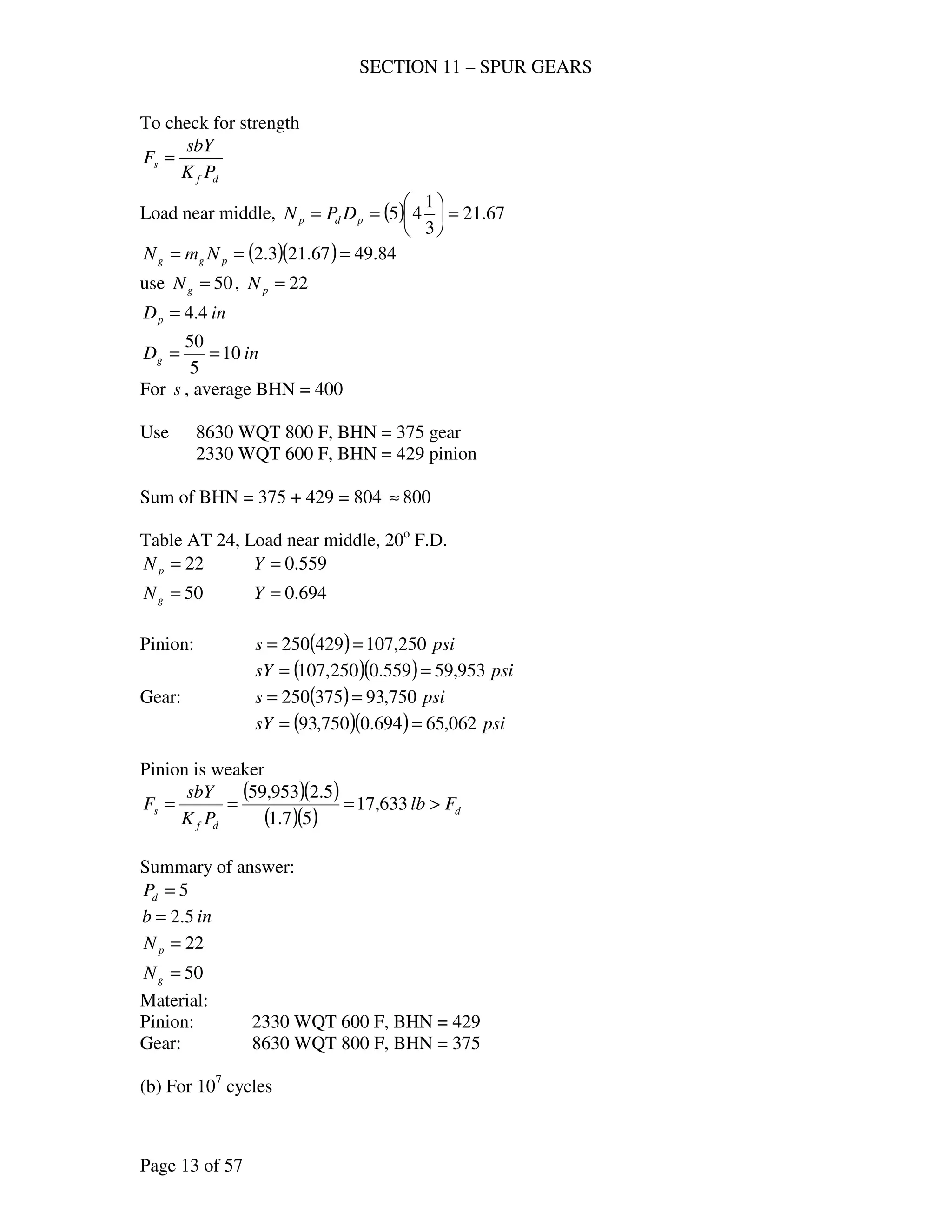 SECTION 11 – SPUR GEARS
Page 13 of 57
To check for strength
df
s
PK
sbY
F =
Load near middle, ( ) 67.21
3
1
45 =





== pdp DPN
( )( ) 84.4967.213.2 === pgg NmN
use 50=gN , 22=pN
inDp 4.4=
inDg 10
5
50
==
For s , average BHN = 400
Use 8630 WQT 800 F, BHN = 375 gear
2330 WQT 600 F, BHN = 429 pinion
Sum of BHN = 375 + 429 = 804 800≈
Table AT 24, Load near middle, 20o
F.D.
22=pN 559.0=Y
50=gN 694.0=Y
Pinion: ( ) psis 250,107429250 ==
( )( ) psisY 953,59559.0250,107 ==
Gear: ( ) psis 750,93375250 ==
( )( ) psisY 062,65694.0750,93 ==
Pinion is weaker
( )( )
( )( ) d
df
s Flb
PK
sbY
F >=== 633,17
57.1
5.2953,59
Summary of answer:
5=dP
inb 5.2=
22=pN
50=gN
Material:
Pinion: 2330 WQT 600 F, BHN = 429
Gear: 8630 WQT 800 F, BHN = 375
(b) For 107
cycles
 