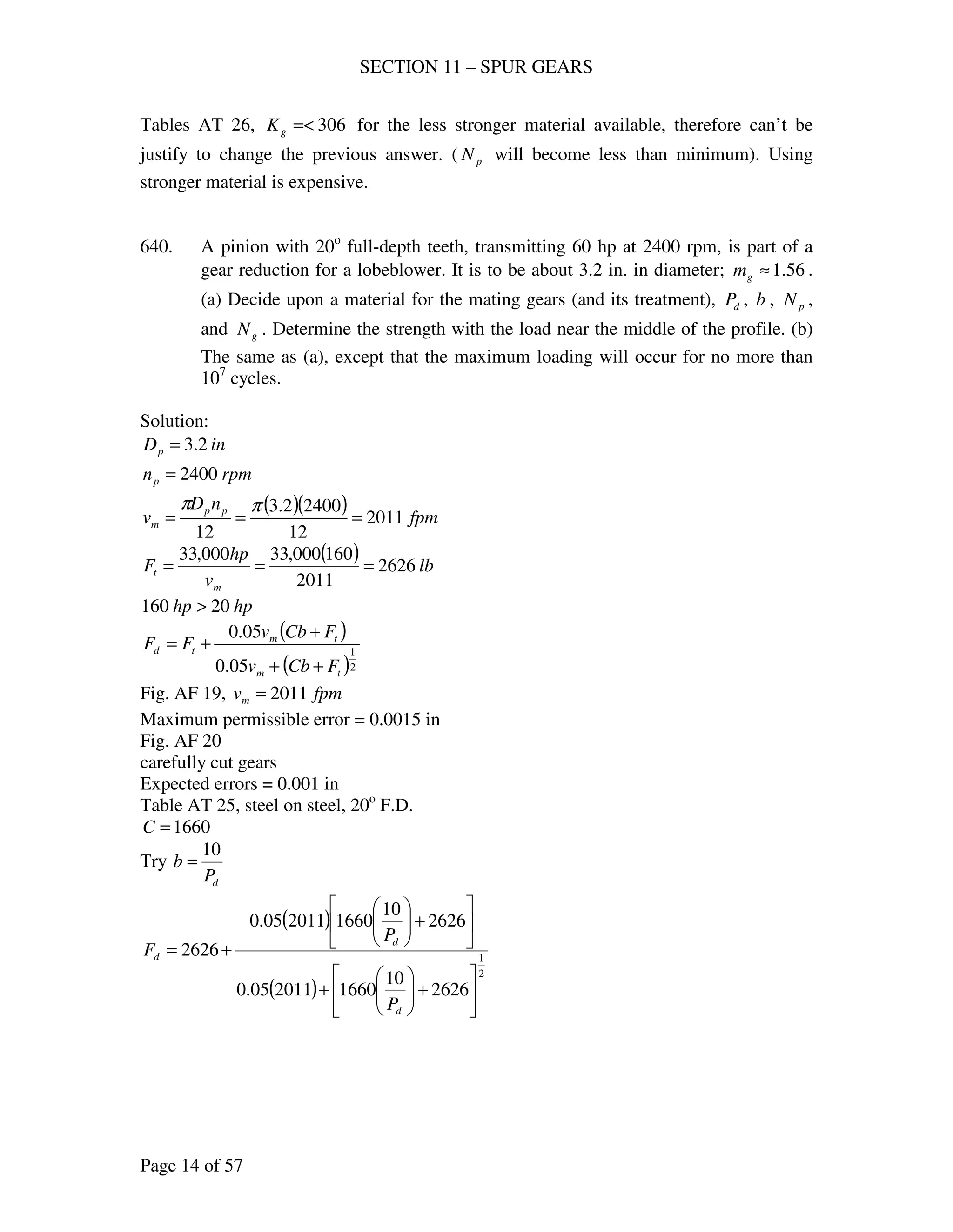 SECTION 11 – SPUR GEARS
Page 14 of 57
Tables AT 26, 306=<gK for the less stronger material available, therefore can’t be
justify to change the previous answer. ( pN will become less than minimum). Using
stronger material is expensive.
640. A pinion with 20o
full-depth teeth, transmitting 60 hp at 2400 rpm, is part of a
gear reduction for a lobeblower. It is to be about 3.2 in. in diameter; 56.1≈gm .
(a) Decide upon a material for the mating gears (and its treatment), dP , b , pN ,
and gN . Determine the strength with the load near the middle of the profile. (b)
The same as (a), except that the maximum loading will occur for no more than
107
cycles.
Solution:
inDp 2.3=
rpmnp 2400=
( )( ) fpm
nD
v pp
m 2011
12
24002.3
12
===
ππ
( ) lb
v
hp
F
m
t 2626
2011
160000,33000,33
===
hphp 20160 >
( )
( )2
1
05.0
05.0
tm
tm
td
FCbv
FCbv
FF
++
+
+=
Fig. AF 19, fpmvm 2011=
Maximum permissible error = 0.0015 in
Fig. AF 20
carefully cut gears
Expected errors = 0.001 in
Table AT 25, steel on steel, 20o
F.D.
1660=C
Try
dP
b
10
=
( )
( )
2
1
2626
10
1660201105.0
2626
10
1660201105.0
2626






+





+






+





+=
d
d
d
P
P
F
 