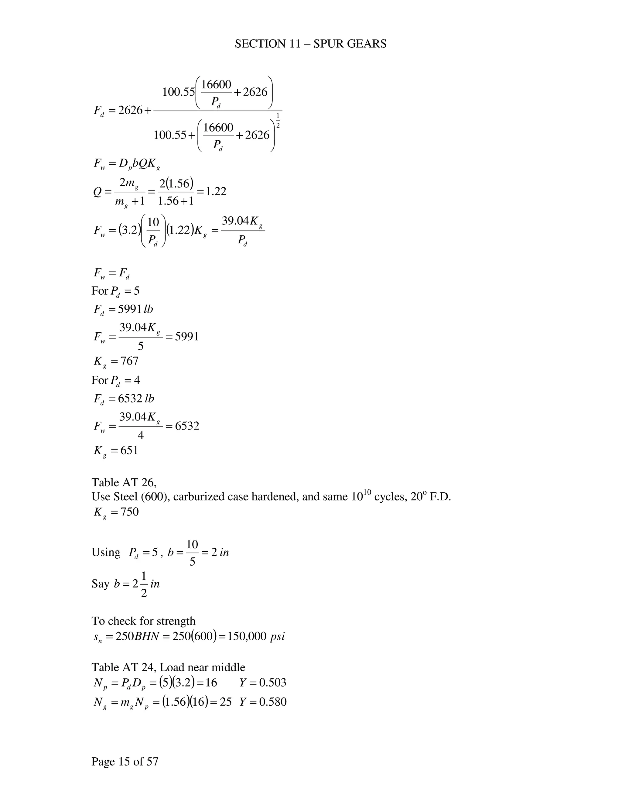 SECTION 11 – SPUR GEARS
Page 15 of 57
2
1
2626
16600
55.100
2626
16600
55.100
2626






++






+
+=
d
d
d
P
P
F
gpw bQKDF =
( ) 22.1
156.1
56.12
1
2
=
+
=
+
=
g
g
m
m
Q
( ) ( )
d
g
g
d
w
P
K
K
P
F
04.39
22.1
10
2.3 =





=
dw FF =
For 5=dP
lbFd 5991=
5991
5
04.39
== g
w
K
F
767=gK
For 4=dP
lbFd 6532=
6532
4
04.39
== g
w
K
F
651=gK
Table AT 26,
Use Steel (600), carburized case hardened, and same 1010
cycles, 20o
F.D.
750=gK
Using 5=dP , inb 2
5
10
==
Say inb
2
1
2=
To check for strength
( ) psiBHNsn 000,150600250250 ===
Table AT 24, Load near middle
( )( ) 162.35 === pdp DPN 503.0=Y
( )( ) 251656.1 === pgg NmN 580.0=Y
 