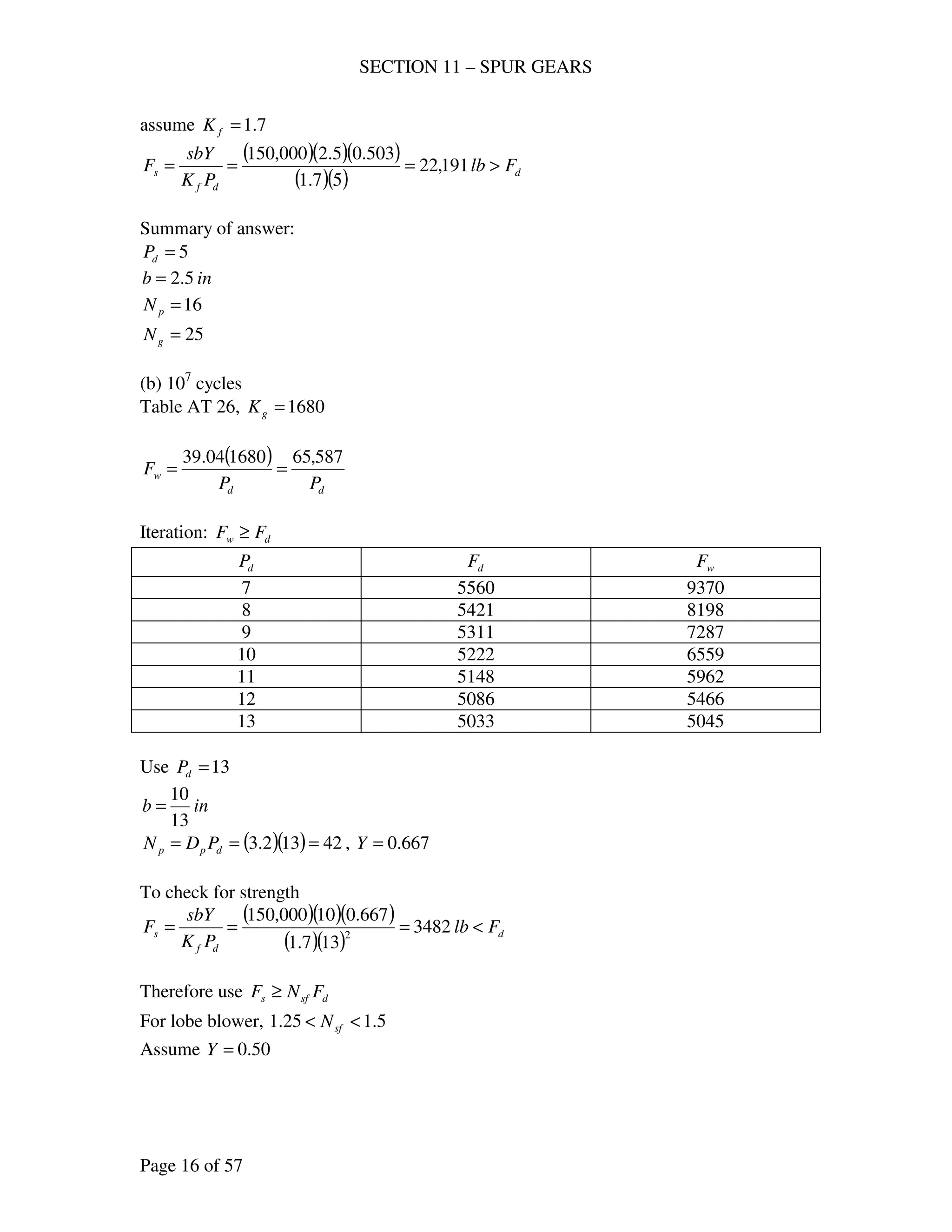 SECTION 11 – SPUR GEARS
Page 16 of 57
assume 7.1=fK
( )( )( )
( )( ) d
df
s Flb
PK
sbY
F >=== 191,22
57.1
503.05.2000,150
Summary of answer:
5=dP
inb 5.2=
16=pN
25=gN
(b) 107
cycles
Table AT 26, 1680=gK
( )
dd
w
PP
F
587,65168004.39
==
Iteration: dw FF ≥
dP dF wF
7 5560 9370
8 5421 8198
9 5311 7287
10 5222 6559
11 5148 5962
12 5086 5466
13 5033 5045
Use 13=dP
inb
13
10
=
( )( ) 42132.3 === dpp PDN , 667.0=Y
To check for strength
( )( )( )
( )( ) d
df
s Flb
PK
sbY
F <=== 3482
137.1
667.010000,150
2
Therefore use dsfs FNF ≥
For lobe blower, 5.125.1 << sfN
Assume 50.0=Y
 
