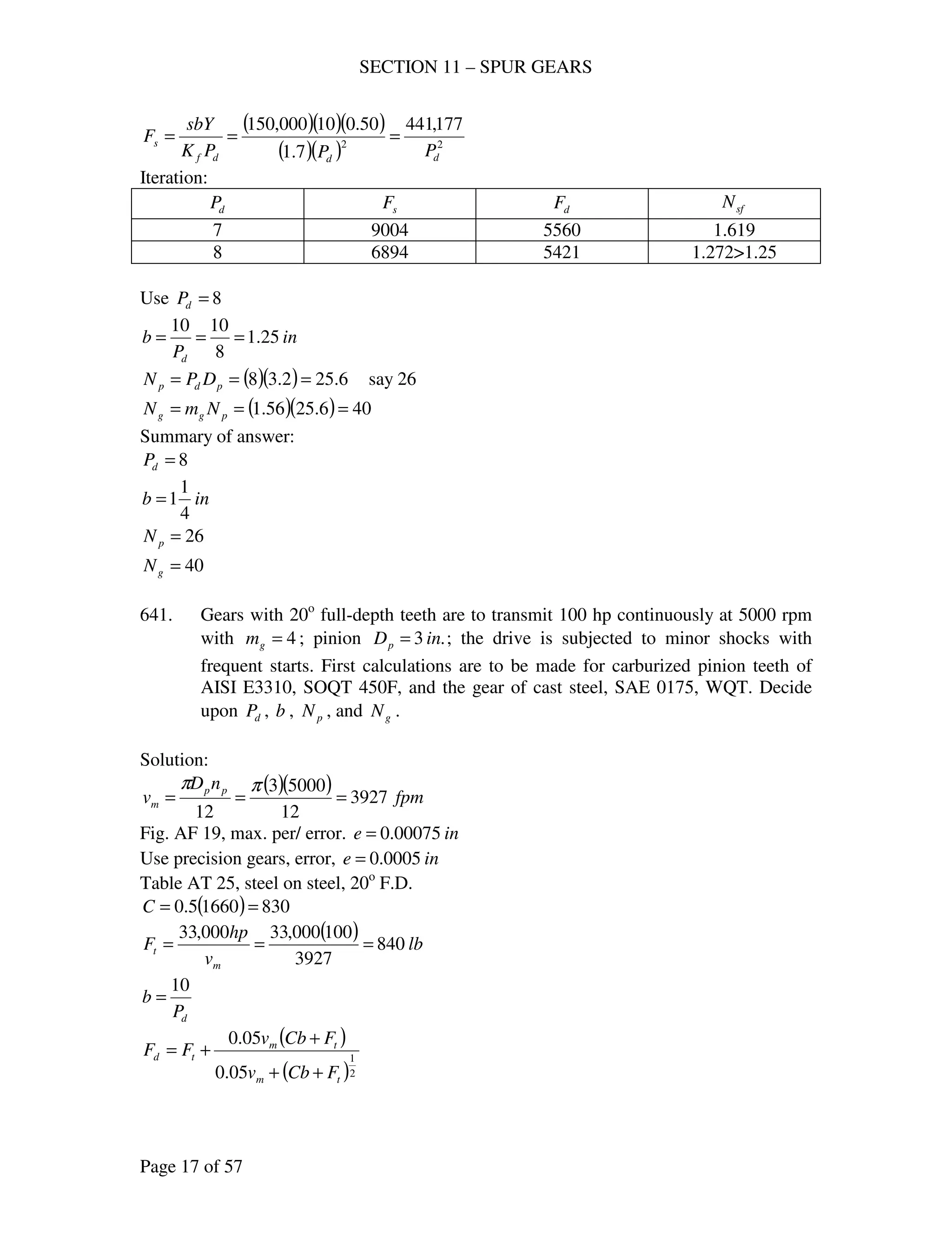 SECTION 11 – SPUR GEARS
Page 17 of 57
( )( )( )
( )( ) 22
177,441
7.1
50.010000,150
dddf
s
PPPK
sbY
F ===
Iteration:
dP sF dF sfN
7 9004 5560 1.619
8 6894 5421 1.272>1.25
Use 8=dP
in
P
b
d
25.1
8
1010
===
( )( ) 6.252.38 === pdp DPN say 26
( )( ) 406.2556.1 === pgg NmN
Summary of answer:
8=dP
inb
4
1
1=
26=pN
40=gN
641. Gears with 20o
full-depth teeth are to transmit 100 hp continuously at 5000 rpm
with 4=gm ; pinion .3 inDp = ; the drive is subjected to minor shocks with
frequent starts. First calculations are to be made for carburized pinion teeth of
AISI E3310, SOQT 450F, and the gear of cast steel, SAE 0175, WQT. Decide
upon dP , b , pN , and gN .
Solution:
( )( ) fpm
nD
v pp
m 3927
12
50003
12
===
ππ
Fig. AF 19, max. per/ error. ine 00075.0=
Use precision gears, error, ine 0005.0=
Table AT 25, steel on steel, 20o
F.D.
( ) 83016605.0 ==C
( ) lb
v
hp
F
m
t 840
3927
100000,33000,33
===
dP
b
10
=
( )
( )2
1
05.0
05.0
tm
tm
td
FCbv
FCbv
FF
++
+
+=
 