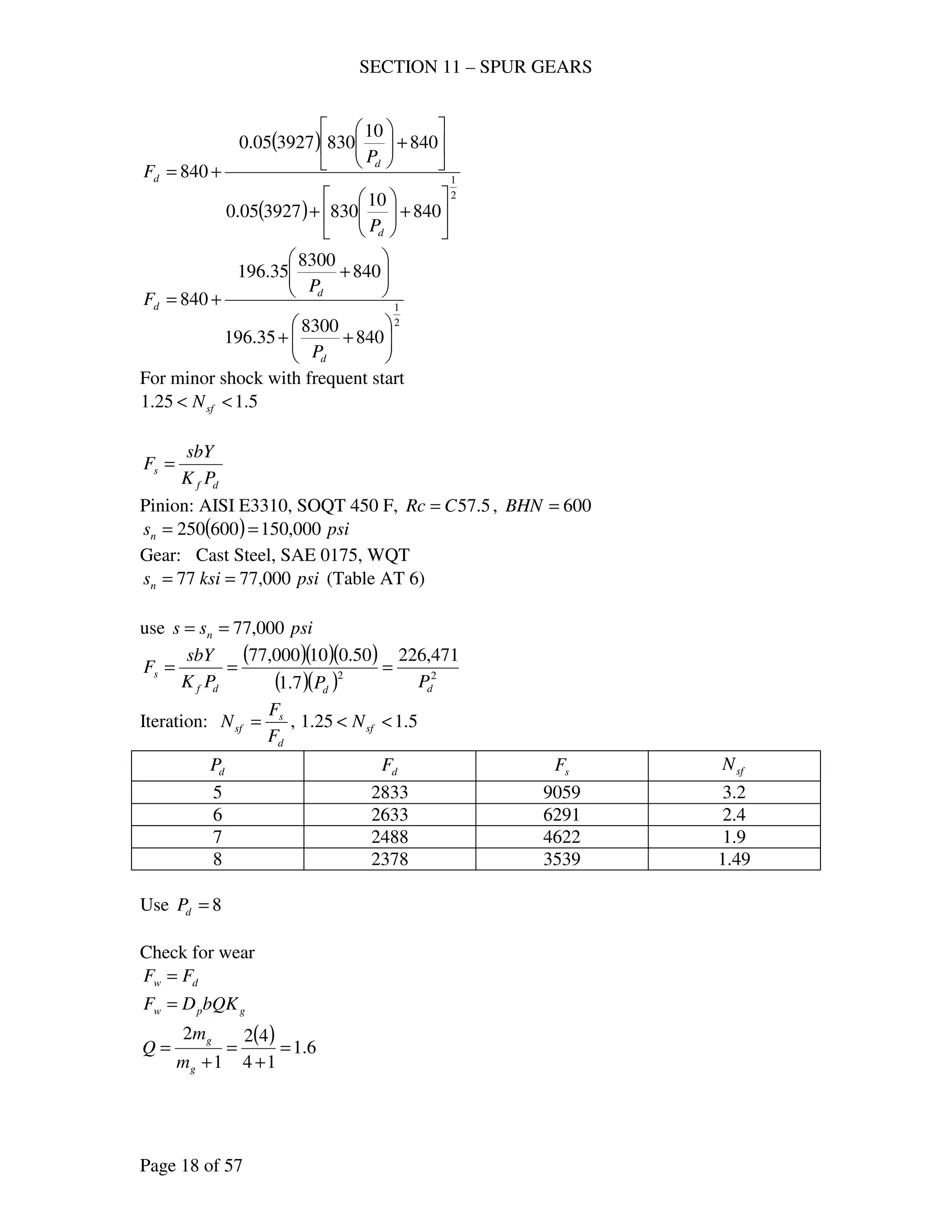 SECTION 11 – SPUR GEARS
Page 18 of 57
( )
( )
2
1
840
10
830392705.0
840
10
830392705.0
840






+





+






+





+=
d
d
d
P
P
F
2
1
840
8300
35.196
840
8300
35.196
840






++






+
+=
d
d
d
P
P
F
For minor shock with frequent start
5.125.1 << sfN
df
s
PK
sbY
F =
Pinion: AISI E3310, SOQT 450 F, 5.57CRc = , 600=BHN
( ) psisn 000,150600250 ==
Gear: Cast Steel, SAE 0175, WQT
psiksisn 000,7777 == (Table AT 6)
use psiss n 000,77==
( )( )( )
( )( ) 22
471,226
7.1
50.010000,77
dddf
s
PPPK
sbY
F ===
Iteration:
d
s
sf
F
F
N = , 5.125.1 << sfN
dP dF sF sfN
5 2833 9059 3.2
6 2633 6291 2.4
7 2488 4622 1.9
8 2378 3539 1.49
Use 8=dP
Check for wear
dw FF =
gpw bQKDF =
( ) 6.1
14
42
1
2
=
+
=
+
=
g
g
m
m
Q
 