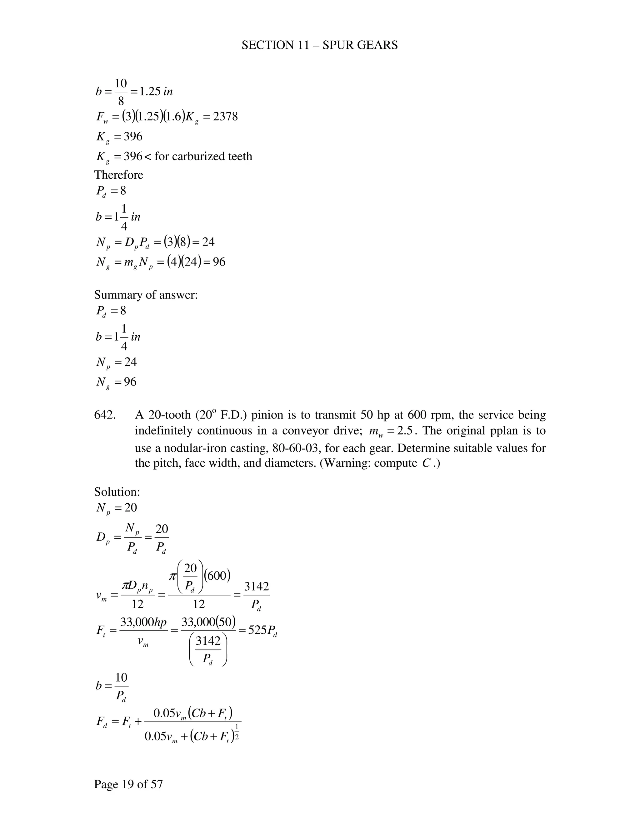 SECTION 11 – SPUR GEARS
Page 19 of 57
inb 25.1
8
10
==
( )( )( ) 23786.125.13 == gw KF
396=gK
396=gK < for carburized teeth
Therefore
8=dP
inb
4
1
1=
( )( ) 2483 === dpp PDN
( )( ) 96244 === pgg NmN
Summary of answer:
8=dP
inb
4
1
1=
24=pN
96=gN
642. A 20-tooth (20o
F.D.) pinion is to transmit 50 hp at 600 rpm, the service being
indefinitely continuous in a conveyor drive; 5.2=wm . The original pplan is to
use a nodular-iron casting, 80-60-03, for each gear. Determine suitable values for
the pitch, face width, and diameters. (Warning: compute C .)
Solution:
20=pN
dd
p
p
PP
N
D
20
==
( )
d
dpp
m
P
PnD
v
3142
12
600
20
12
=






==
π
π
( )
d
d
m
t P
P
v
hp
F 525
3142
50000,33000,33
=






==
dP
b
10
=
( )
( )2
1
05.0
05.0
tm
tm
td
FCbv
FCbv
FF
++
+
+=
 