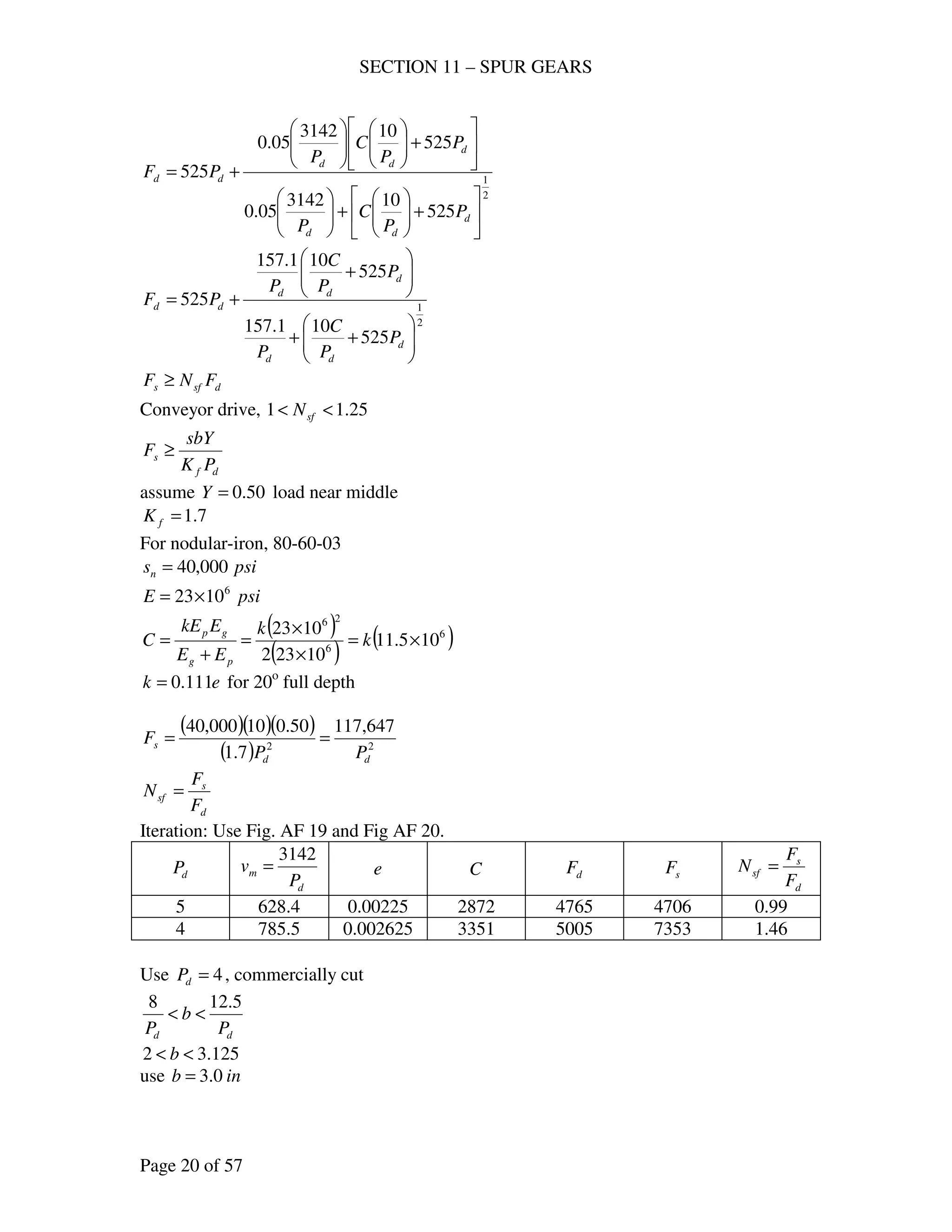 SECTION 11 – SPUR GEARS
Page 20 of 57
2
1
525
103142
05.0
525
103142
05.0
525






+





+











+











+=
d
dd
d
dd
dd
P
P
C
P
P
P
C
P
PF
2
1
525
101.157
525
101.157
525






++






+
+=
d
dd
d
dd
dd
P
P
C
P
P
P
C
P
PF
dsfs FNF ≥
Conveyor drive, 25.11 << sfN
df
s
PK
sbY
F ≥
assume 50.0=Y load near middle
7.1=fK
For nodular-iron, 80-60-03
psisn 000,40=
psiE 6
1023×=
( )
( ) ( )6
6
26
105.11
10232
1023
×=
×
×
=
+
= k
k
EE
EkE
C
pg
gp
ek 111.0= for 20o
full depth
( )( )( )
( ) 22
647,117
7.1
50.010000,40
dd
s
PP
F ==
d
s
sf
F
F
N =
Iteration: Use Fig. AF 19 and Fig AF 20.
dP
d
m
P
v
3142
= e C dF sF
d
s
sf
F
F
N =
5 628.4 0.00225 2872 4765 4706 0.99
4 785.5 0.002625 3351 5005 7353 1.46
Use 4=dP , commercially cut
dd P
b
P
5.128
<<
125.32 << b
use inb 0.3=
 