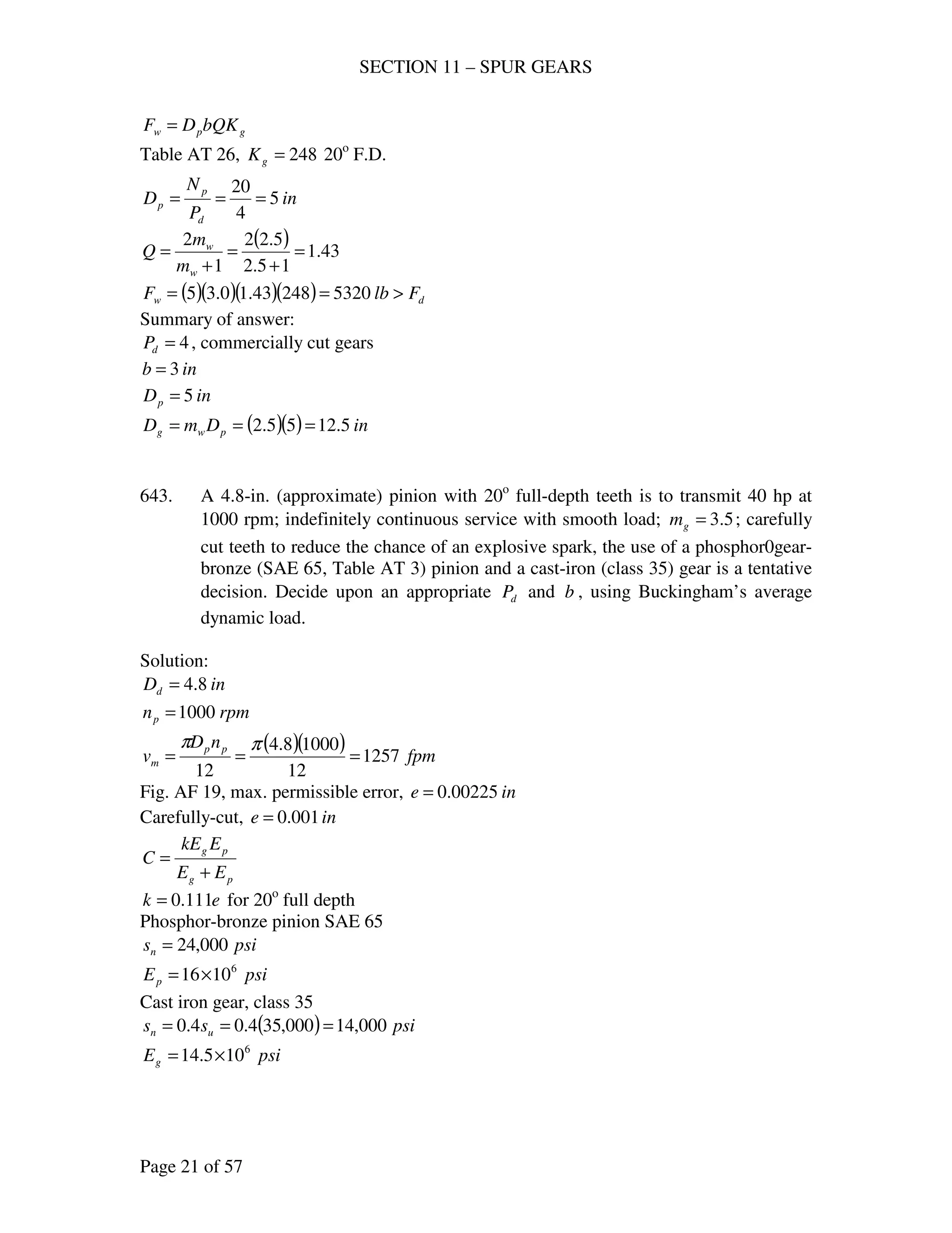 SECTION 11 – SPUR GEARS
Page 21 of 57
gpw bQKDF =
Table AT 26, 248=gK 20o
F.D.
in
P
N
D
d
p
p 5
4
20
===
( ) 43.1
15.2
5.22
1
2
=
+
=
+
=
w
w
m
m
Q
( )( )( )( ) dw FlbF >== 532024843.10.35
Summary of answer:
4=dP , commercially cut gears
inb 3=
inDp 5=
( )( ) inDmD pwg 5.1255.2 ===
643. A 4.8-in. (approximate) pinion with 20o
full-depth teeth is to transmit 40 hp at
1000 rpm; indefinitely continuous service with smooth load; 5.3=gm ; carefully
cut teeth to reduce the chance of an explosive spark, the use of a phosphor0gear-
bronze (SAE 65, Table AT 3) pinion and a cast-iron (class 35) gear is a tentative
decision. Decide upon an appropriate dP and b , using Buckingham’s average
dynamic load.
Solution:
inDd 8.4=
rpmnp 1000=
( )( ) fpm
nD
v pp
m 1257
12
10008.4
12
===
ππ
Fig. AF 19, max. permissible error, ine 00225.0=
Carefully-cut, ine 001.0=
pg
pg
EE
EkE
C
+
=
ek 111.0= for 20o
full depth
Phosphor-bronze pinion SAE 65
psisn 000,24=
psiEp
6
1016×=
Cast iron gear, class 35
( ) psiss un 000,14000,354.04.0 ===
psiEg
6
105.14 ×=
 