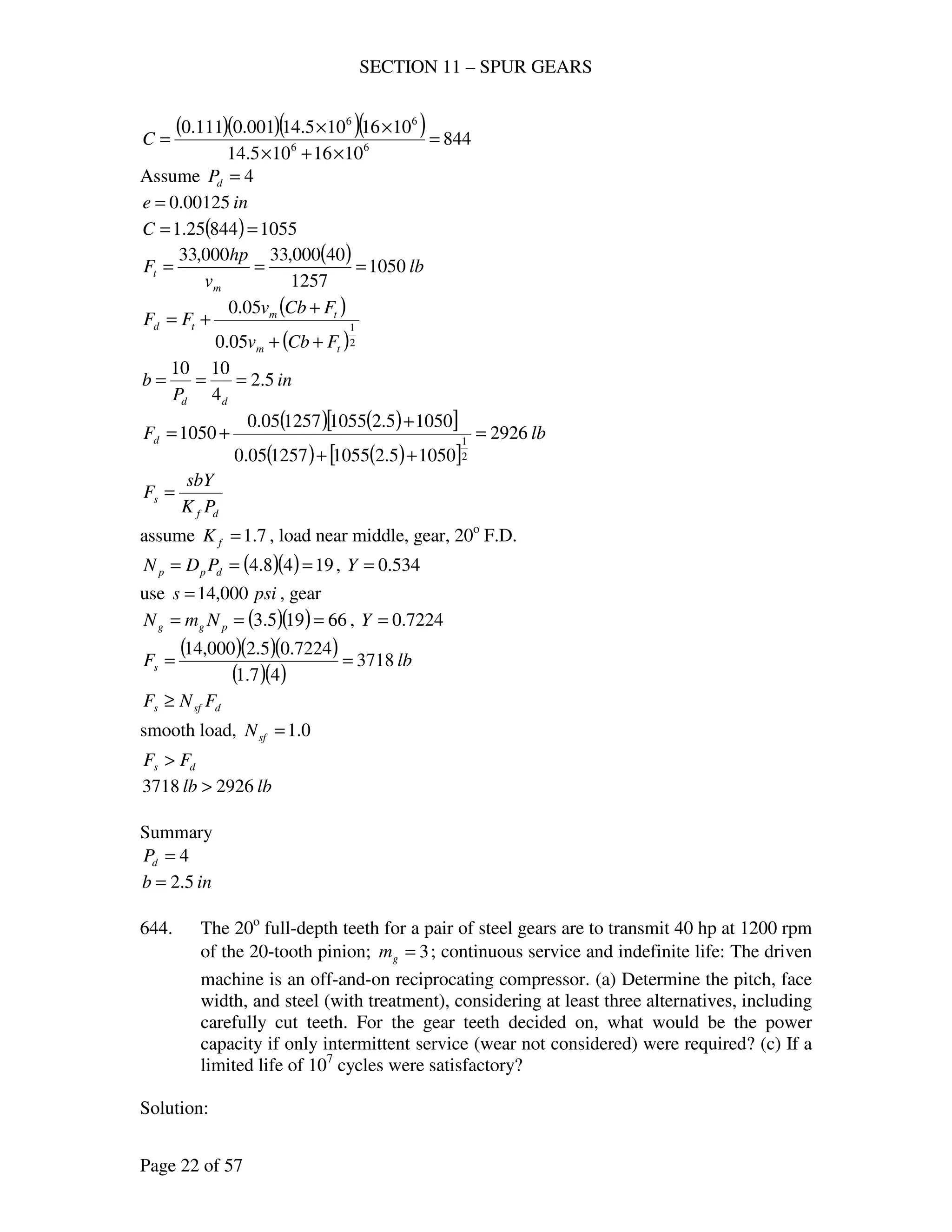 SECTION 11 – SPUR GEARS
Page 22 of 57
( )( )( )( ) 844
1016105.14
1016105.14001.0111.0
66
66
=
×+×
××
=C
Assume 4=dP
ine 00125.0=
( ) 105584425.1 ==C
( ) lb
v
hp
F
m
t 1050
1257
40000,33000,33
===
( )
( )2
1
05.0
05.0
tm
tm
td
FCbv
FCbv
FF
++
+
+=
in
P
b
dd
5.2
4
1010
===
( ) ( )[ ]
( ) ( )[ ]
lbFd 2926
10505.21055125705.0
10505.21055125705.0
1050
2
1
=
++
+
+=
df
s
PK
sbY
F =
assume 7.1=fK , load near middle, gear, 20o
F.D.
( )( ) 1948.4 === dpp PDN , 534.0=Y
use psis 000,14= , gear
( )( ) 66195.3 === pgg NmN , 7224.0=Y
( )( )( )
( )( )
lbFs 3718
47.1
7224.05.2000,14
==
dsfs FNF ≥
smooth load, 0.1=sfN
ds FF >
lblb 29263718 >
Summary
4=dP
inb 5.2=
644. The 20o
full-depth teeth for a pair of steel gears are to transmit 40 hp at 1200 rpm
of the 20-tooth pinion; 3=gm ; continuous service and indefinite life: The driven
machine is an off-and-on reciprocating compressor. (a) Determine the pitch, face
width, and steel (with treatment), considering at least three alternatives, including
carefully cut teeth. For the gear teeth decided on, what would be the power
capacity if only intermittent service (wear not considered) were required? (c) If a
limited life of 107
cycles were satisfactory?
Solution:
 