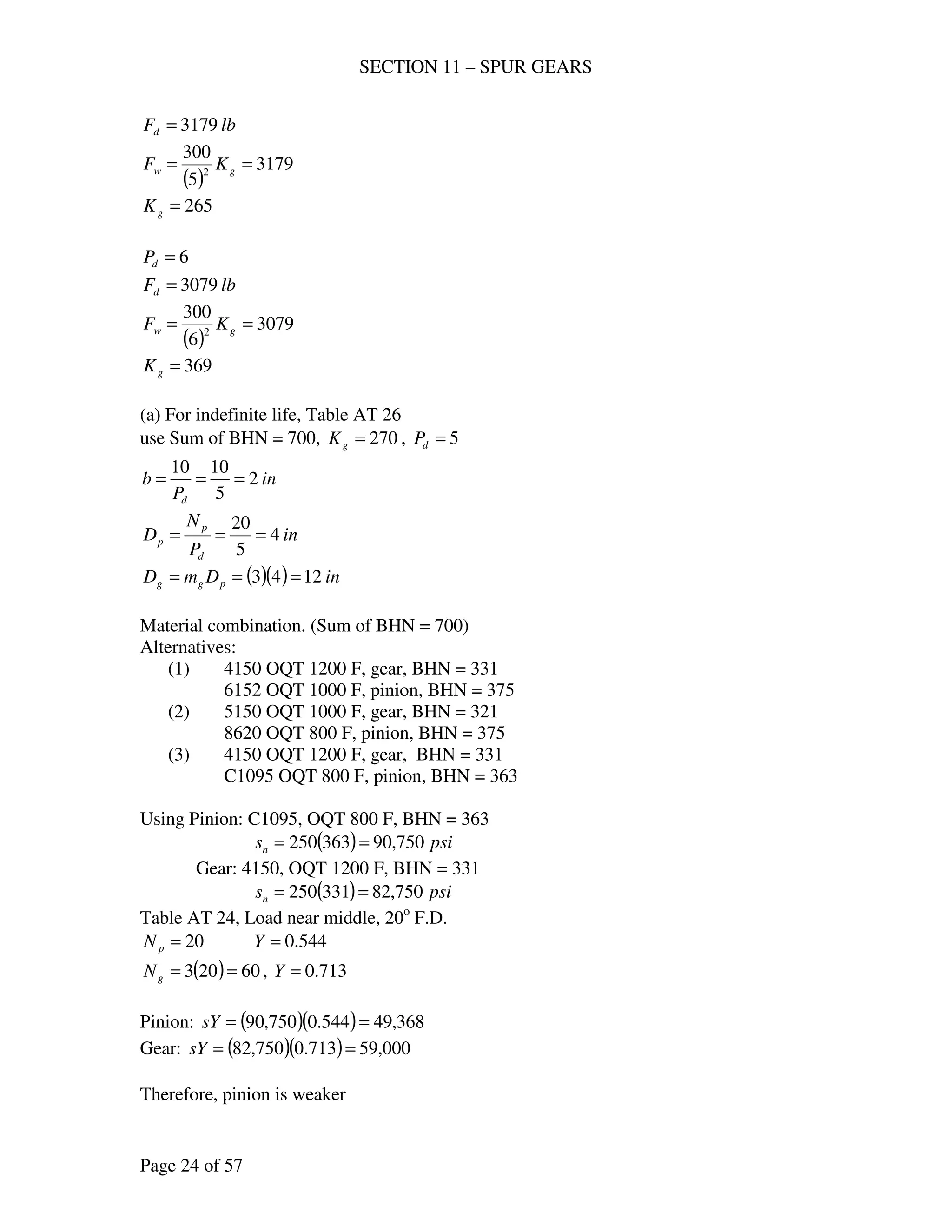 SECTION 11 – SPUR GEARS
Page 24 of 57
lbFd 3179=
( )
3179
5
300
2
== gw KF
265=gK
6=dP
lbFd 3079=
( )
3079
6
300
2
== gw KF
369=gK
(a) For indefinite life, Table AT 26
use Sum of BHN = 700, 270=gK , 5=dP
in
P
b
d
2
5
1010
===
in
P
N
D
d
p
p 4
5
20
===
( )( ) inDmD pgg 1243 ===
Material combination. (Sum of BHN = 700)
Alternatives:
(1) 4150 OQT 1200 F, gear, BHN = 331
6152 OQT 1000 F, pinion, BHN = 375
(2) 5150 OQT 1000 F, gear, BHN = 321
8620 OQT 800 F, pinion, BHN = 375
(3) 4150 OQT 1200 F, gear, BHN = 331
C1095 OQT 800 F, pinion, BHN = 363
Using Pinion: C1095, OQT 800 F, BHN = 363
( ) psisn 750,90363250 ==
Gear: 4150, OQT 1200 F, BHN = 331
( ) psisn 750,82331250 ==
Table AT 24, Load near middle, 20o
F.D.
20=pN 544.0=Y
( ) 60203 ==gN , 713.0=Y
Pinion: ( )( ) 368,49544.0750,90 ==sY
Gear: ( )( ) 000,59713.0750,82 ==sY
Therefore, pinion is weaker
 